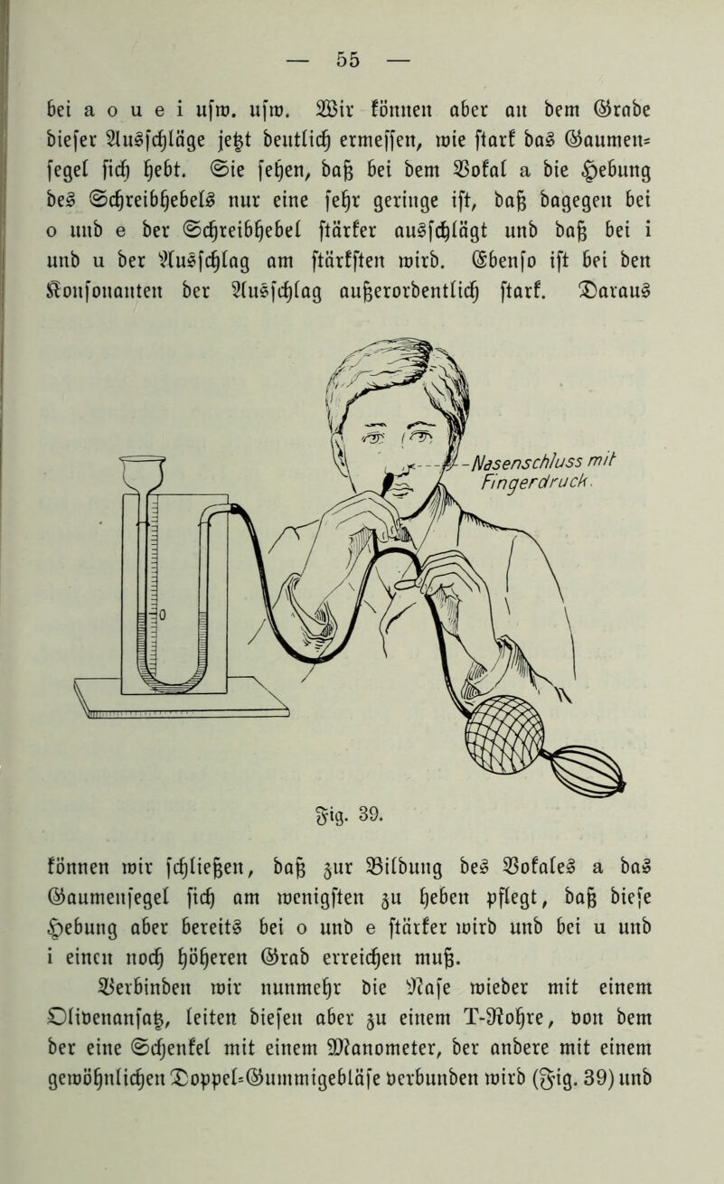 bei a o u e i ufm. ufm. 2öir fömtett aber an bem @rabe biefer 2lu8fcf)läge je£t beutticf) ermeffen, mie ftarf ba§ (Raunten* fege! fiel) §e6t. ©ie fetjen, baft bet bem 23ofa( a bte §ebung be3 ®cf)reibf)ebel3 nur eine fefjr geringe ift, bafc bagegett bei o itttb e ber ©djreib§ebe( ftärfer au^fc^tägt unb bajg bei i unb u ber 2lusf(f)tag am ftärfften mirb. CSbenfo ift bei ben ^onfonanten ber 2(usfct)tag aufcerorbentlid) ftarf. £)arau§ fönnen mir fc^Iiegen, bafj §ur 33i(buitg beS 33ofa(e3 a ba» ©anmenfegel ft(f) am menigften $u t)eben pflegt, bag biefe Hebung aber bereite bei o unb e ftcirfer mirb unb bei u unb i einen noefj fyöf)eren ©rab erreichen mufj. $erbinben mir nunmehr bie sJ?afe mieber mit einem OHuenanfat*, leiten biefett aber §u einem T-9?ofjre, tmn bem ber eine ©cfjenfel mit einem Manometer, ber anbere mit einem gemö§ntic§en£oppet=©ummigebläfe Uerbunben mirb (gig. 39) unb