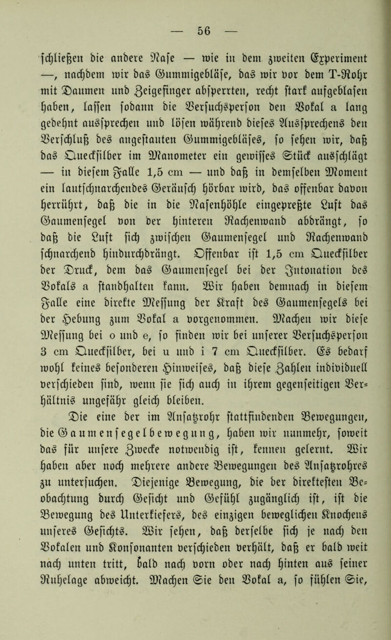 fcßließeit bie anbere 9?afe — mie in bern ameiten (Sjperimeitt —> nac^bem mir bal ©ummigebläfe, bal mir öor bem TMRoßr mit ^Daumen unb geigefinger abfperrteu, redjt ftarf aufgeblafen ßaben, taffen fobann bie 33erfud)lperfon beit 33ofal a lang gebest aulfprecßeit unb löfen mäßrenb biefel 2(itlfprec£)enl beit 33erfcßtuß bei aitgefiauten ©ummigebtäfel, fo fe^en mir, baß bal Ouecffilber im Manometer ein gemiffel ©tücf aulfcßtägt — in biefem gatte 1,5 cm — unb baß in bemfelben Moment ein tautfcßnarcßenbel ©eräufcf) ßörbar mirb, bal offenbar baOott ßerriißrt, baß bie in bie üftafenßößte eingepreßte Cuft bal ©aumenfeget Don ber ßintereit ^acßenmanb abbrängt, fo baß bie ßuft ficß jmifdjett ©aumenfeget unb 9?acßenmanb fcßnarcßettb ßittburcßbrätigt. Offenbar ift 1,5 cm Ouecffilber ber £)ru<f, bem bal ©aumenfeget bei ber Intonation bei 53ofal^ a ftanbßalteit !amt. 2Bir ßabeit benntacf) in biefem gatte eine birefte 2J?effung ber Straft bei ©aumenfegetl bei ber §ebung §um 5SofaI a oorgenommett. äftacßeit mir biefe üJJfeffung bei o unb e, fo finben mir bei unferer 33erfucßlperfon 3 cm Ouecffilber, bei u unb i 7 cm Ouecffilber. ©I bebarf moßt feinet befonberen £)ittmeifel, baß biefe gaßlett inbioibuett oerfcßiebeit finb, roentt fie ficß aucß in ißrem gegenfeitigen 33er* ßältttil ungefähr gleicß bleiben. £)ie eine ber im 2tnfa£roßr ftattfinbenben 33emegungen, bie©aumenfegetberoegung, ßaben mir ltunmeßr, fomeit bal für nufere gmecfe notmeubig ift, fenneit gelernt. 2Bir ßabett aber nocß mehrere anbere 33emegungeit bei 2lttfa§rof)rel ju unterfucfjen. diejenige 33emeguttg, bie ber bireftefteu 33e= obacßtuttg burcß ©eficßt unb ©efüßt jugängticß ift, ift bie 33emegung bei Uttterfieferl, bei einzigen bemeglicfjeit Sfrtocßeul unferel ©eficßtl. 3Bir feßeit, baß berfelbe ficß je nacß beit 33ofalett unb Stonfonanten Oerfcßieben Oerßält, baß er halb meit nacß unten tritt, ßalb nacß Oont ober nacß ßinten aul feiner D?ußelage abmeicßt. 9)?ad)en @ie beit 33ofaI a, fo fußten 0ie,