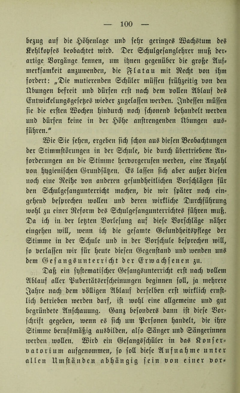 be$ug auf bie ^ö^entage unb fe§r geringes SöadjStum be§ ^etjtfopfeS beobadjtet wirb. Der ©djutgefangtehrer muß ber* artige Vorgänge fennen, um ihnen gegenüber bie große 2tufs merffamf'eit ansuwenbett, bie ^ lat au mit 9?ed)t bon ihm forbert: „'Die mutierenbett ©d)üter müffeit frühseitig Don ben Übungen befreit unb bürfen erft nad) bem Pollen Slbtauf beS ©ntwicfetungSgefeiseS mieber jugetaffen werben. Qnbeffen müffen fie bie erften 2Bod)eu ^inburc^ nod) fdjonenb betjanbett werben unb bürfen feine in ber §ö§e anftrengenben Übungen auS= führen. 2Bie ©ie feiert, ergeben fid) fdjon auS biefen ^Beobachtungen ber ©timmftörungen in ber ©djule, bie burd) übertriebene 2tn* forberungen an bie ©timme herPorgerufen werben, eine 2tn§af)t Pott ^t)gieni[df)en ©runbfä§ett. ©3 taffen fid) aber außer biefen uodj eine 9?eif)e bon attberen gefunbf)eitlid)ett 23orfd)lägen für ben ©d)ufgefangunterrid)t machen, bie wir fpäter noch ein* gehenb befpred)en wotten unb beren wirftiche Durchführung wotjt su einer Reform be3 ©chutgefangunterrichteS führen muß. Da ich in ber testen $ortcfung auf biefe $orfd)läge näher entgehen will, wenn ich bie gefamte ©efunbheitSpflege ber ©timme in ber ©chule unb in ber 23orfd)u(e befpredjett will,, fo bertaffen wir für heute biefen ©egenftanb unb wenbett unS bem ©efang§unterricht ber ©rw ach fetten 5m Daß ein ft)ftematifd)er ©efangSmtterridjt erft ttadj bottem Slbtauf atter ^SubertätSerfcheinungen beginnen fott, ja mehrere Qahre nach ^em böttigen Slbtauf berfelben erft wirftid) ernft= tich betrieben werben barf, ift woht eine allgemeine unb gut begrünbete 2lnfd)auung. ©ans befottberS bann ift biefe $or= fcßrift gegeben, wenn e3 fich um ^erfonen Ijanbelt, bie ihre ©timme berufsmäßig auSbitbett, alfo ©ättger unb ©ängerinneit werben wollen. SBirb ein ©efang3fd)üter in baS ®ottfer= 0 a 10 r i u nt aufgenommen, fo fott biefe Aufnahme unter- alten Um ft än ben abhängig fein 00 n einer P 0 r *