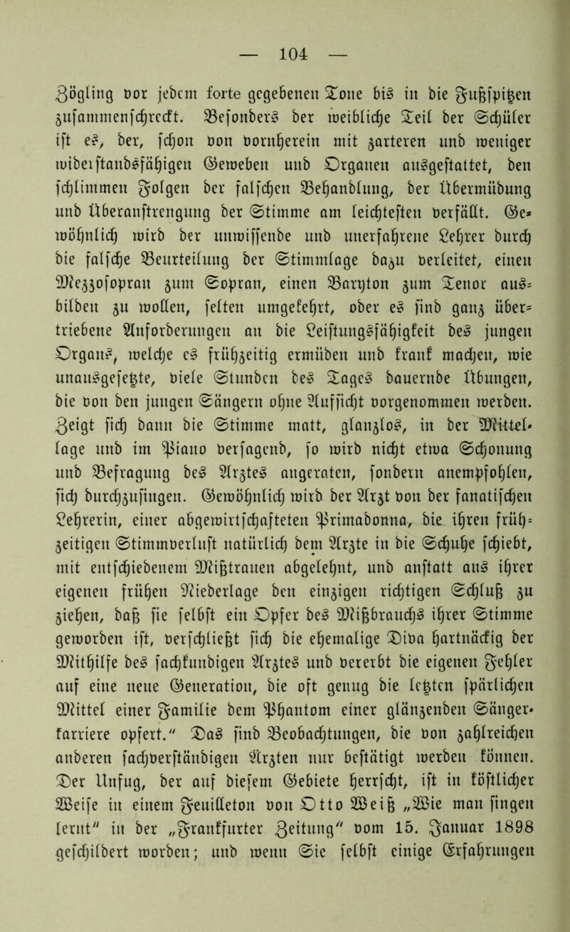 .Qögling oor jebcm forte gegebenen 5£otte bi§ in bie gußfpifcen Zufanunenfchrccft. BefonberS ber weibliche Seit ber ©cljüler ift e~, ber, fdjon Oon Oornljerein mit härteren nnb weniger wiberftanbsfähigen ©eweben unb Organen auggeftattet, ben fcf)limmen golgen &er fcilfc^cn Behanblung, ber Übermübung unb Überanftrengmtg ber ©timme am feic^teften Verfällt, ©e* wohnlich wirb ber unwiffenbe unb unerfahrene Cehrer burch bie falfc^e Beurteilung ber ©timmlage ba^u Oerleitet, einen SDfe^ofoprait jum ©opran, einen Barpton §um Senor au3= bitben zu wollen, feiten umgelehrt, ober e§ finb ganz über* triebene Slnforberungen au bie £eiftung§fäf)igfeit beS jungen Organe, welche c§ frühzeitig ermiibeu unb fron! machen, wie unau3gefe§te, Diele ©tnnben be3 £age§ bauernbe Übungen, bie Don ben jungen ©ängern ohne Hufficht oorgenommen werben, geigt fich bann bie ©timme matt, glanzlos, in ber lage unb im ^)3iauo Oerfagenb, fo wirb nicht etwa ©djonung unb Befragung be3 5Ir§teg augeraten, fonbeut anempfohlen, fich burchzufittgen. ©ewöhnliih wirb ber Hr^t Dort ber fanatifchen Lehrerin, einer abgewirtfchgfteten ^rimabonna, bie ihren früh) = Zeitigen ©timmoerluft natürlich bem Slrzte in bie ©rf)uhe fchiebt, mit entfehiebenem -äftifjtrauen abgelehnt, unb anftatt au3 ihrer eigenen frühen Sftieberlage ben einzigen richtigen ©cf)luj3 Zu Ziehen, bajz fie felbft ein Opfer be3 9)?ijzbrauch3 ihrer ©timme geworben ift, Oerfchliejjt fich bie ehemalige £)iOa hnrtnäcfig ber Mithilfe be3 facfjfunbigen s2(rzte§ unb Oererbt bie eigenen gehler auf eine neue ©eneration, bie oft genug bie lebten fpärlicheit Mittel einer gamilie bem Bhantom einer ßlünzenben ©änger* farriere opfert/' £)a3 finb Beobachtungen, bie oon ZQh^re^cn anberen fachoerftänbigett Strzten nur beftätigt werben fötmen. £)er Unfug, ber auf biefem ©ebiete herrfefjt, ift in föftlicher 2Beife in einem geuilleton Don Otto 2Bei§ „2öie man fingen lernt in ber „granffurter geitung oom 15. Qattuar 1898 gefctjilbert worben; unb wenn ©ie felbft einige (Erfahrungen