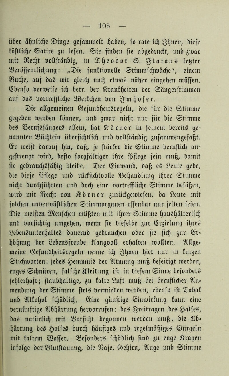 über ähnliche Dinge gefammelt haben, fo rate ich QJjnen, biefe föftliclje Satire §u fefeit. ©ie finbeit fie abgebrucft, unb jmar mit Sfiecht oollftänbig, in S^eobor ©. glataul letzter Veröffentlichung: „Die funftionelle ©timmfchmäche, einem Vuche, auf bal mir gleich noch etmal näher eingehen muffen, ©beufo oerroeife ich betr. ber ®ranff)eiten Der ©ängerftimmen auf ba» oortrefflidje SBerfchett Don gmljofer. Die allgemeinen ©efunbheitlrcgeln, Die für bie ©timme gegeben merben fönnen, unb §mar nicht nur für bie ©timme bei Veruflfängerl allein, hat Slörner in feinem bereit» ge= nannten Vüdjlein überficfjtlich unb OoUftänbig jufammeugefagt. (Sr meift barauf hin, baß, je ftärfer bie ©timme beruflich an= geftrengt mirb, befto forgfältiger ihre pflege fein muü, Damit fie gebrauchsfähig bleibe. Der (Sinmanb, baß el Leute gebe, bie biefe pflege unb rücffichtooüe Vehanblung ihrer ©timme nicht burcljführten unb hoch eine Oortreffliche ©timme befäßen, mirb mit Specht non Körner jurüefgemiefen, ba Leute mit folcbeu unoermüftlichen ©timmorganen offenbar nur feiten feien. Die meiften Sttenfdjen müßten mit ihrer ©timme haulhätteAfdj unb oorfichtig umgehen, memt fie biefelbe §ur ©r^ielung if)rel Lebensunterhalte! bauernb gebrauchen ober fie fid) jur ©r= höhuitg ber Lebensfreube flangt)olX erhalten mollten. AÜge= meine ©efunbheitlregeln nenne id) Qhnen h*er nur in furzen ©tichmorten: jebe! §emmni! Der Atmung ntuf$ befeitigt merben, enge! ©djnüren, falfdje ßleibnng ift in biefern ©intie befonber! fehlerhaft; ftaubhaltige, §u falte Luft muß bei beruflicher An* menbuitg ber ©timme ftet! Oermieben merben, ebenfo ift Dabaf unb Alfohol fchäblich. ©ine günftige ©inmirfung fann eine oernünftige Abhärtung heröorritfen: ba! greitragen bei §alfel, ba» natürlich mit Vorfidjt begonnen merben ntufj, bie Ab- härtung bei £)alfe! burd) häufige! unb regelmäßige» ©urgeln mit faltem üöaffer. Vefonber! fchäblich finb ju enge fragen infolge ber Vlutftauung, bie 9?afe, ©ehint, Auge unb ©timme