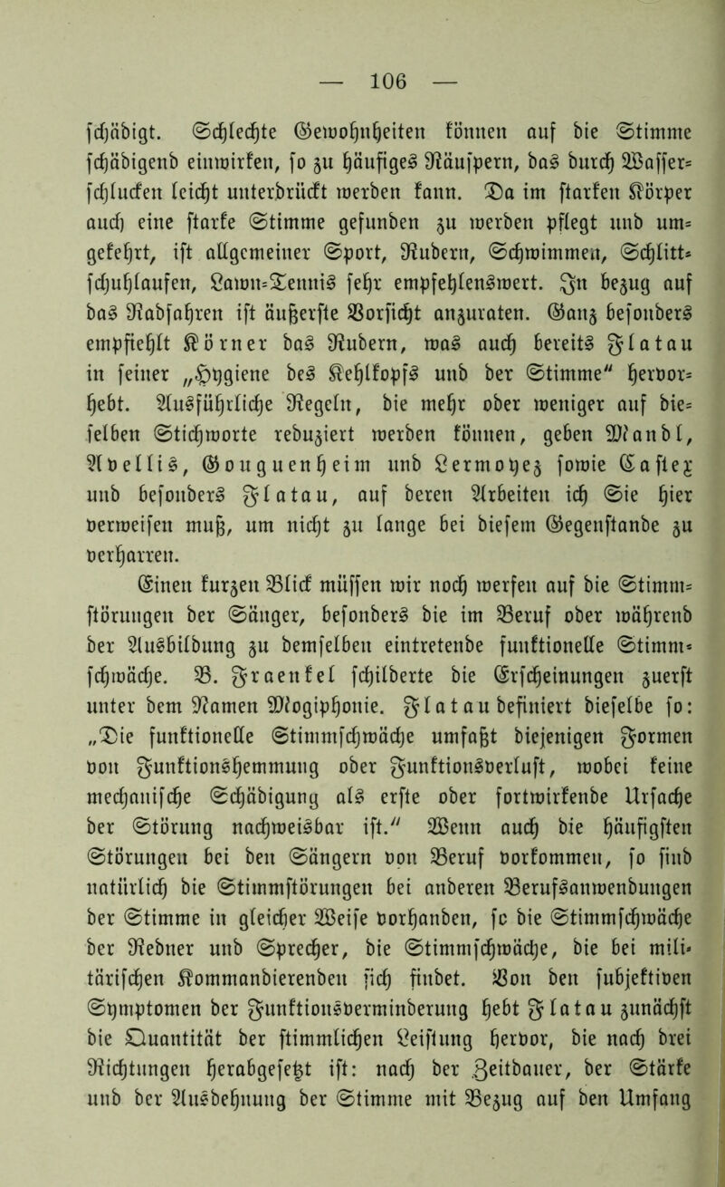 fcfjcibigt. Schlechte Gewohnheiten fömten auf bie Stimme fdjäbigenb einwirfen, fo 51t häufiges Däufpern, baS burd) 2Baffer= fd)lucfen leidet unterbriicft werben fann. £)a im ftarfen Körper aucf) eine ftarfe Stimme gefunben ^u werben pflegt unb um= geteert, ift allgemeiner Sport, Zubern, Schwimmen, Scfjlitt* fdjuhlaufett, Sawn=£enttiS fefjr empfehlenswert. gn bejug auf baS Dabfahrett ift äußerfte 33orfid)t anjuraten. Gattj befottberS empfiehlt Körner baS Zubern, waS aud) bereite glatau in feiner „£)pgiene beS ®ehlfopfS unb ber Stimme hevoor= fjebt. Ausführliche begeht, bie mehr ober weniger auf bie= felbett Sticf) Worte rebu^iert werben fötuten, geben 3)? an bl, AoelliS, Gouguenheim unb Serntope^ fowie (Saftej unb befoitberS glatau, auf bereu Arbeiten id) Sie ^ier oerweifen muß, um nicht ju lange bei biefem Gegenftanbe 5U oerharren. CSinett turnen 33Iicf muffen wir noch werfen auf bie Stimm* ftöruugen ber Säuger, befottberS bie im 33eruf ober währenb ber AuSbilbung §u bemfelben eintretenbe funftionelfe Stimm* fcfjwädje. 33. graenfel fcpilberte bie (Srfdjeinungen juerft unter bem Damen SDogiphottie. glat au befiniert biefelbe fo: „$)ie funftionette 0timmfd)wäd]e umfaßt biejenigen gormen Ooit gunftionShemmuug ober gunftionSüerluft, wobei feine medjanifdje Sdjäbigung als erfte ober fortwirfenbe Urfacfje ber Störung nachweisbar ift. 2ßenn auch bie h^uPöf^en Störungen bei beit Sängern oon 35eruf Oorfommett, fo fiub natürlich bie Stimmftörungen bei anbereit 33erufSanwenbuugen ber Stimme in gleicher SBeife Oorhanben, fo bie Stimmfchwäche ber Debtter unb Sprecher, bie Stimmfchwäche, bie bei mili- tärifdjen ^ommanbierenbett [ich fittbet. ißott beit fubjeftioen Symptomen ber gunftioitSOerminberung hebt glatau junächft bie Quantität ber ftimmlidjen öeifitutg herOor, bie nach brei Dichtungen hera^9efefet ift- nach ber .Qeitbauer, ber Stärfe uttb ber Ausbeutung ber Stimme mit 35ejug auf ben Umfang
