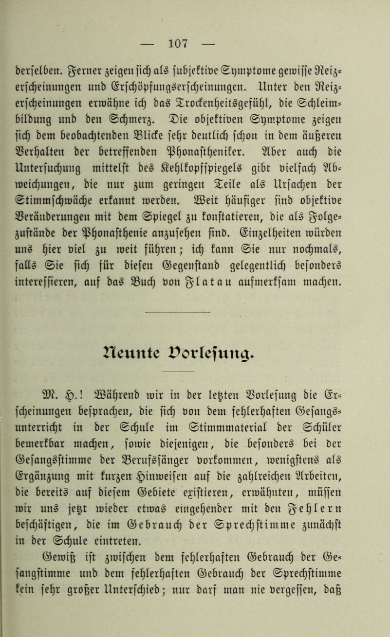berfelbeu. gerner geigen fid) als fubjeftibe ©pmptome geiciffe fReig= erfdjeinmtgett unb ©rfchöpfungSerfdjeinungen. Unter ben 3^eig= erfcbeinuugen ermähne id) baS SrocfenheitSgefüßt, bie ©d)teim= bitbung unb beit ©d)mer§. Die objeftiben (Symptome geigen fid) bem beobadjtenbeu SBlicfe fefjr beuttid) fd)on in bem äußeren Verhalten ber betreffenben ^)3§onoftßenifer. Slber aud) bie Unterfudjuug mittetft beS ^eßtfopffpiegetS gibt bielfach 5lb= weidjungeu, bie nur §um geringen Seite als Urfadjen ber ©timmfchmäd)e erfannt roerben. 2Beit häufiger finb objeftibe 23eränberungen mit bem ©piegel §u fonftatieren, bie atS gotge* gufränbe ber $§onaftßenie anjufeßett finD. (£in§et£)eiten mürben uns ßier nie! 5U meit führen; id) fann ©ie nur nochmals, faß» ©ie fid) für biefett ©egenftanb getegentlid) befonberS intereffieren, auf baS 23ud) bonglatau aufmerffam machen. neunte Potlefuttg. |).! 2Bährenb mir in ber testen 23ortefung bie ©r= fdjeinungett befprad)en, bie fid) tunt bem fehlerhaften ©efangS* unterricht in ber ©djute im ©timmmateriat ber (Schüler bemerfbar machen, fomie biejenigen, bie befonberS bei ber ©efangSftimme ber 23erufSfänger borfomnten, menigftenS atS ©rgän^ung mit furjen .§inmeifen auf bie gasreichen Arbeiten, bie bereite auf biefem ©ebiete ejiftieren, ermähnten, ntüffen mir unS je|t mieber etmaS eiugehenber mit beit gehlern befdjäftigen, bie im ©ebraiu^ ber ©predjftimme gunächft in ber ©chule eintreten. ©emiß ift gmifchen bem fehlerhaften ©ebrauch ber ©e= fangftimme unb bem fehlerhaften ©ebrauch ber ©prechftimme fein fehr großer Unterfchieb; nur barf man nie bergeffen, baß