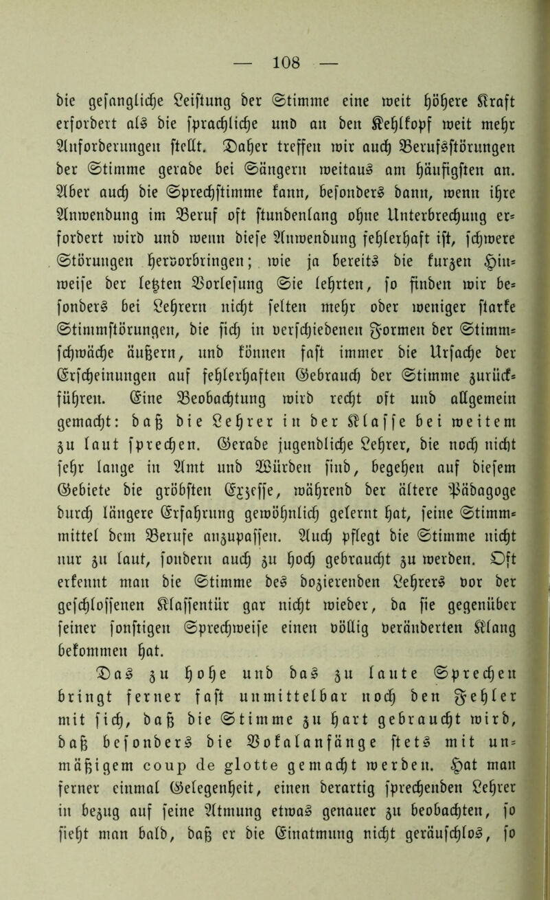 bie gefängliche Stiftung ber ©timme eine weit höhere Slraft erforbert al§ bie fpradjliche und an bett ®ehlf'opf weit mehr Shtforberungeu ftellt. Oaher treffen mir auch 25eruf3ftörungen ber ©timme gerabe bei ©ängern weitaus am höufigften an. 2lber auch öie ©prechftimme fann, befonberl bann, wenn ihre Hnmenbnng im 33eruf oft ftunbenlang ohne Unterbrechung er= forbert mirb nnb wenn biefe Huroenbung fehlerhaft ift, fernere ©törungen herl)oröringen; wie ja bereit» bie furzen §iit= weife ber lebten SBorlefung ©ie lehrten, fo finben wir be= fonberl bei Lehrern nicht fetten mehr ober weniger ftarfe ©tinimftörungen, bie fid) in oerfdjiebeneit formen ber ©timm^ fchwäche äußern, nnb tonnen faft immer bie Urfadje ber (Srf Meinungen auf fehlerhaften (Gebrauch ber ©timme jnrüct* führen. (Sine ^Beobachtung wirb recht oft unb allgemein gemacht: baß bie Sehr er in ber SB l a f f e bei weitem ju laut fpredjen. ©erabe jugenbliche Lehrer, bie ncd) nicht feßr lange in Slmt unb Sßürben finb, begehen auf biefem ©ebiete bie gröbften (Sjjeffe, währenb ber ältere ^äbagoge bnrch längere Erfahrung gewöhnlich gelernt hat, feine ©timm* mittel bem ^Berufe an§upaffeit. 2lud) pflegt bie ©timme nicht nur 51t taut, fonberit auch bu hoch gebraucht §u werben. Oft erfemtt man bie ©timme be§ bo^ierenben ÖehrerS t>or ber gefd)loffenen $laffentür gar nicht wieber, ba fie gegenüber feiner fonftigen ©prechweife einen OöHig Oeräuberten $lang befommeit hot- ®al 5 u hohe unb b a 3 51t laute ©predjeu bringt ferner faft unmittelbar noch ben gehler mit fid), baß bie ©timme 51t hart gebraucht wirb, baß befonber§ bie SBofalanfänge ft e t§ mit un= mäßigem coup de glotte gemacht werben. §at man ferner einmal (Gelegenheit, einen berartig fpredjenben Sehrer in be^ug auf feine Atmung etwa§ genauer 511 beobachten, fo fieht man halb, baß er bie (Sinatmung nicht geräufd)lo3, fo