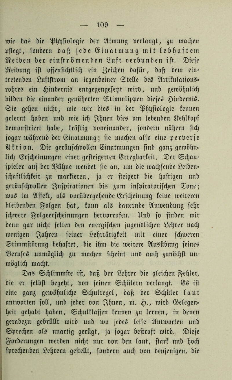 lute ba» bie ^fjtyfiologte ber Atmung Perlangt, 51t machen pflegt, fonbern ba§ jebe (Einatmung mit lebhaftem 9?eiben ber einftrömenben 8uft Perbunben ift. ©iefe Reibung ift offenfichtlid) ein Qeictjen bafür, ba§ bem ein= tretenbett £uftftrom an irgenbeiner ©teile be§ 2lrtifulation§* ro^re§ ein $inberni§ entgegengefe^t mirb, mtb gemöhulidj bilbeit bie eittattber genäherten ©timmlippcn biefe3 §inberni§. ©ie gefeit nicht, mie mir bie3 in ber ^ßhhP°^°^e kennen gelernt haben unb wie icfj Qhnen bi?3 am lebeuben ^efjtfopf bemonftriert hö&e/ kräftig Poiteinanber, fonbern nähern fich fogar mährenb ber (Siuatmmtg; fie machen alfo eine perPerfe 21 f ti 01t. ©ie geräufchbollen Einatmungen finb ganj gemöhtt= lid) (Srfcheinuttgen einer gefteigerten (Srregbarfeit. ©er ©chou- fpieler auf ber 23üf)ne menbet fie au, um bie madhfenbe Seiben* fchaftlicfjfeit §u marfieren, ja er fteigert bie haf^9en unb geräufchbollen Qnfpirationen bi3 jum infpiratorifchen ©one; ma3 im 2lffeft, als Poriibergeheitbe (Srfcheinung feine meiteren bleibenbeit gotgen ha*/ fattn al3 bauernbe 2ltimenbuug fehr fchmere golgeerfcheinuitgen herborrufeit. ^nb f° finben mir beim gar nicht feiten beit encrgifchen jugenblichen Selber nadh menigen gahreit feiner £ef)rtätigfeit mit einer ferneren ©timmftöruitg behaftet, bie ihm bie meitere 2lu§übung feinet SßerufcS unmöglich 5U machen fcheint mtb auch §unäcf)ft un= möglich macht. ©a§ ©chlimmfte ift, öafc ber Öehrer bie gleichen gehler, bie er felbft begeht, Pott feinen ©chüfent Verlangt. &§ ift eine gan§ gemöhnliche ©dhulregel, bafj ber ©djüler laut antmorten foll, unb jeber Pott ghuen, m• £>•/ tüirb (Gelegen- heit gehabt haben, ©chulflaffen feutten §u lernen, in benen gerabe$u gebrüllt mirb unb mo jebe§ leife 2lntmorten unb ©preßen at£ unartig gerügt, ja fogar beftraft mirb. ©iefe gorberuttgen merben nicht nur oon ben taut, ftarf unb hoch fprechenben ßehrern gefteHt, fonbern auch bon benjenigen, bie