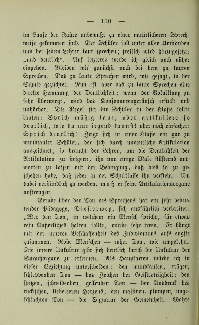 im Saufe ber Qafjre unbenutzt gu einer natürlic^ereit @pred}= meife gefotnmeu finb. Der (Sdjuler foß unter allen Umftänben unb bei jebem Selber taut fpredjen; freilief) mirb t)iugugefe£t: „unb beutlidj. Huf tefcterel merbe id) gleid) nod) näljer eingel)en. ^Bleiben mir gunäd)ft nodj bei bem gu lauten ©preßen. Da§ gu taute Sprechen mirb, mie gefagt, in ber ©cf)ute gegürtet. 9?un ift aber ba§ gu laute Sprechen eine birefte Hemmung ber Deutlicf)feit; menn ber Sßofalflaitg gn fefyr übermiegt, mirb ba§ Stonfonanteugeräufdj erftieft unb unf)örbar. Die Siegel für bie <Sd)üler in ber klaffe foßte lauten: (Sprid) ntäfjig laut, aber artifullere fo beutlid), mie bu nur irgenb fattnft! ober noefj einfacher: (Spridj beut lief)! geigt fiel) in einer klaffe ein gar gu munbfauler ©djüler, ber fid) burd) unbeutlicfje Hrtifulation au§geidjnet, fo braudjt ber Sefjrer, um bie Deutlicf)feit ber Hrtifulation gu fleigern, i^n nur einige Dftale flüfternb ant= motten gu laffen mit ber SBebingung, bafj bie§ fo gu ge* fcf)ef)eu fjabe, bajs jeber in ber ©djulf'taffe iljn oerftefjt. Um babei Oerftänblid) gu merben, mufj er feine Hrtifulution^organe auftrengen. ©erabe über ben Don be§ (Sprechen! fjat ein fefjr bebeu= tenber ^äbagoge, Dieftermeg, fid) au§fü()rlid) Oerbreitet: „2Ber ben Don, in meinem ein Sftenfd) fpridjt, für etma§ rein HufcerlidjeS Ratten foßte, mürbe fefjr irren, ©r f)ängt mit ber inneren SBefdjaffenfjeit be§ Qnbioibuum^ auf3 engfte gufammen. S^olje ßftenfdjett — roljer Don, mie umgefefyrt. Die innere Unf'ultur gibt fief) beutlid) burd) bie Unfultur ber ©praefjorgatte gu erfettnen. Hl§ §auptarten mürbe id) in biefer SBegieljung unterfdjeiben: ben munbfaulen, trägen, fd)leppenben Don — ba§ geilen ber ©eiftelträgljeit; ben fpi^en, fdjneibenben, geßenben Don — ber HuSbrud be» tüdifdjen, liebeleerett §ergen§; ben maffioen, plumpen, ungc* fdiladjten Don — bie (Signatur ber ©emein^eit. SBaljre