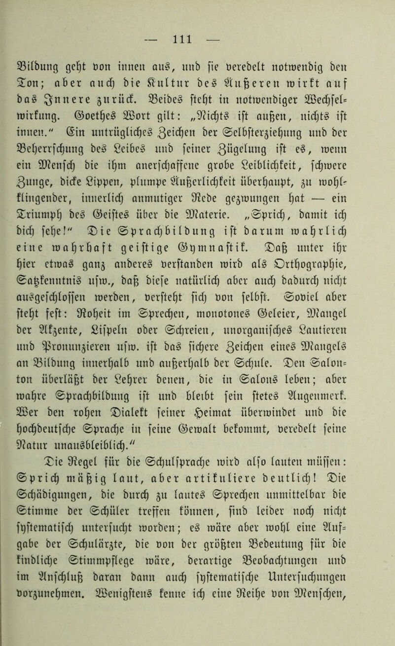 Bilbung geht bon imteit auS, unb fie üerebelt notwenbig beit STon; aber and) bie Kultur beS öligeren wirft auf ba§ Qmtere §uriirf. BeibeS fleht in itotwenbiger 2Bedf)feI= wirfuttg. ©oetfjeS 2Bort gilt: „Nichts ift außen, nichts ift innen. (Sin untrügliche? 3e^en ber ©clbfterjiehung unb ber 23efjerrfcf)ung be? Seibe? unb feiner ßügffung ift e?, wenn ein Sftenfdf) bie ihm anerfrfjaffene gro6e Seiblichfeit, fernere .gunge, bicfe Sippen, plumpe Sftußerlichfeit überhaupt, gu wohl- flittgenber, innerlich anmutiger 9?ebe gezwungen hflf — ein Triumph be? ©eifte? über bie 9D?aterie. „Sprich, bamit ich bich fehel Oie Sprach bilbung ift bar um wahrlich eilte wahrhaft geiftige ©pmnaftif. Oaß unter ihr hier etwa? ganz attbere? Perftanben wirb als Orthographie, Sa|femttniS ufw., baß biefe natürlich aber audj baburdj itidjt auSgefd)loffen werben, Perfteht fid) Pon felbft. SoPiel aber fteht feft: Hoheit im Sprechen, monotone? (Meier, SRangel ber Slfjente, Sifpeltt ober Schreien, unorganifd)e? Saldieren unb ^)5ronun§ieren ufw. ift ba? fixere ßeichen eine? Mangel? an Bilbuttg innerhalb unb außerhalb ber Schule. Oett Salon* ton überläßt ber Seßrer betten, bie in Salon? leben; aber wahre Sprad)bilbmtg ift unb bleibt fein fteteS Slugenmerf. 2Ber bett rohen Oialeft feiner §eimat überwinbet unb bie hodjbeutfche Sprache itt feine ©ewalt befommt, Perebelt feine Sftatur unausbleiblich. Oie Siegel für bie Sdhulfpradje wirb alfo lauten müffett: Sprich niäig laut, aber artifitliere beutlich! Oie Sd)äbigungen, bie burdj 51t laute? Sprechen unmittelbar bie Stimme ber Schüler treffen föttnen, fittb Xeiber nodj nicht fpftematifd) unterfud)t worben; e? wäre aber wohl eine 2luf= gäbe ber Schulärzte, bie Pon ber größten Bebeutung für bie finbliche Stimmpflege wäre, berartige Beobachtungen unb im s2lnf<hluß baran bann auch fpftematifche Uttterfuchungen Porzunehmen. SBenigfteit? fentte ich eine 9?eihe Pott Sftenfchen,