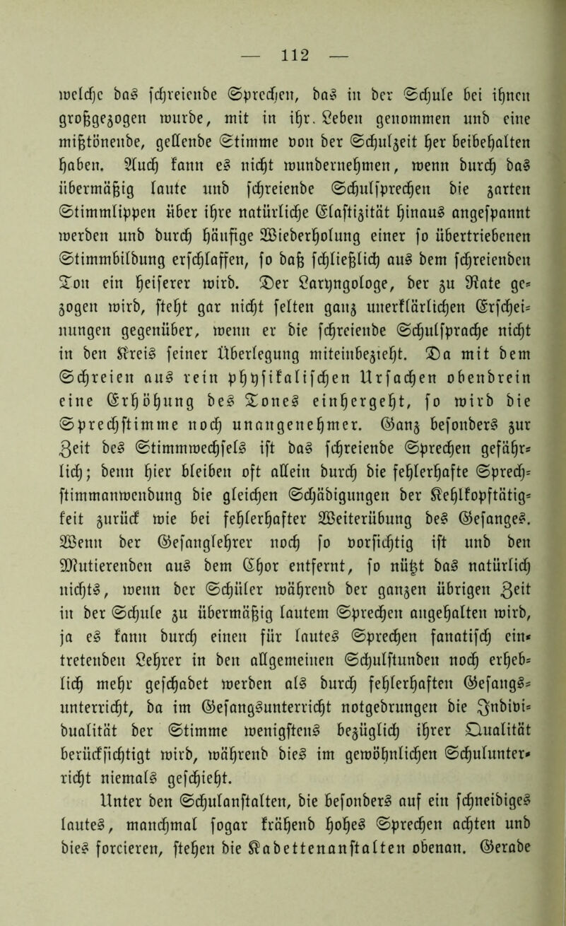 meldjc ba! fcfjreienbe Sprechen, ba! in bcr Schule 6ei ihnen grofjgejogen mürbe, mit in ihr. Sebeit genommen unb eine mijjtönenbe, geffenbe (Stimme ooit ber Sdjuljeit her beibehalten haben. 2(uch fann e! nicht munbernehmen, menn burcf) ba! iibermä&ig (ante imb fdjreienbe Schulfpredfjen bie garten Stimmlippen über ihre natürlidje (§(afti§ität f)inau§ angefpannt merben unb burcf) häufige 2Bieberf)oIung einer fo übertriebenen Stimmbilbung erftf)Ictffen, (o bafe fchliefjlid) au! bem fdjreienbeit SToit ein Reiferer mirb. £)er Carpngologe, ber $u SRate ge* jogen mirb, fte^t gar nicht feiten gait§ unerflärlichen (£rfchei* nttngen gegenüber, menn er bie fcf)reienbe Sd§ulfpracf)e nic^t in ben Sfrei! feiner Überlegung miteinbe^te^t. £)a mit bem Schreien au! rein pf)pfifalifd)en Urfacfjen obenbrein eine (Srfjöfyung be! £one! ein^erge^t, fo mirb bie Sprecfjftimine nod) unangenehmer. ©an$ befouber! §ur Qeit be! Stimmmed)fel! ift ba! fdjreienbe Spreizen gefähr* lieh; beim f)ier bleiben oft allein burd) bie fehlerhafte Spredj* ftimmanmenbung bie gleichen Schäbigungen ber $efjlfopftätig* feit §urücf mie bei fehlerhafter SBeiterübung bei ©efange!. Söenit ber ©efanglefjrer noch fo borfidjtig ift unb ben 9J?utierenben au! bem (Shor entfernt, fo nüt$t ba! natürlidh nicht!, menn ber Schüler mährenb ber ganzen übrigen 3e^ in ber Schule §u übermäßig lautem Sprechen angehalten mirb, ja e! fann burch einen für laute! Sprechen fanatifdj ein* tretenben Öehrer in beit allgemeinen Sd)ulftunben noch erheb* lieh mehr gefdjabet merben al! burdj fehlerhaften @efang!* unterricht, ba im ©efanglunterricht notgebrungen bie Qnbitii* bualität ber Stimme menigften! bejüglich ihrer Dualität berücffichtigt mirb, mährenb bie! im gemöhnlichen Schulunter* rieht niemal! gefdjieht. Unter ben Sdhulanftalten, bie befonber! auf ein fchneibige! laute!, manchmal fogar frähenb h^h^ (Sprechen achten unb bie! forcieren, ftehen bie $abettenanftalten obenan, ©erabe