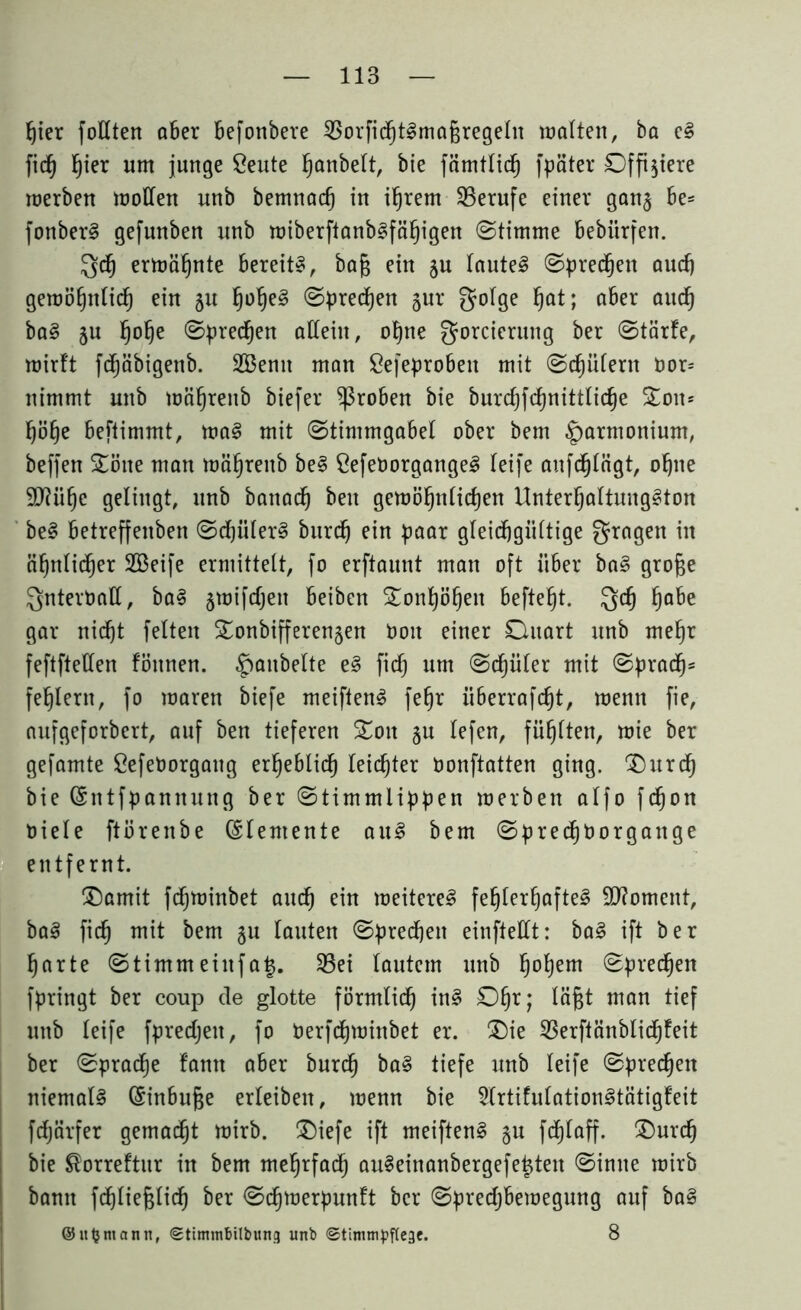fjier füllten aber Befonbere SSorfitfjtlmagregeln malten, ba e! fid) l)ier um junge ßeute ^anbelt, bie fämtlid) fpäter Offiziere roerben wollen unb bemnad) in ihrem Berufe einer gan$ Be= fonber! gefunben unb wiberftanb!fcihigen (Stimme Bebiirfen. $d) ermähnte Bereit!, baf$ ein ju laute! Sprechen audj gewöhnlich ein 51t fjolje! Sprechen jur gotge hat; aber auch ba! ju §o^e Sprechen allein, ohne gorcierung ber Starte, wirtt fdhäbigettb. 2Bemt man ßefeprobett mit Schülern Dor= nimmt unb wöhreitb biefer groben bie burchfdhnittlidje Soit* höhe Beftimmt, wa! mit Stimmgabel ober bem Harmonium, beffen Sötte man mäfjrenb be! CefeDorgange! leife anfdhlägt, ohne 9)?üf)c gelingt, unb battad) beit gewöhnlichen Unterhaltungen be! Betreffenben Schüler! burd) ein paar gleichgültige fragen in ähnlicher SBeife ermittelt, fo erftaunt man oft über ba! große Qnterball, ba! §wifdjett Beiben Sonhöljen Befielt. Qch ha&e gar nid)t feiten Sonbifferenjen Don einer Ditart unb mehr feftftellen fönnen. ^aitbelte e! fid) um Schüler mit Sprach* fehlem, fo maren biefe meiften! fe§r ixberrafc^t, mentt fie, aufgeforbert, auf ben tieferen Sott §u lefen, füllten, mie ber gefamte CefeDorgattg erheblich leichter Donftatten ging. Surdf) bie (Sittfpanitung ber Stimmlippen merben alfo fchon Diele ftöreitbe Elemente au! bem SpredjDorgattge entfernt. Samit fdf)Winbet auch ein weitere! fehlerhafte! 9J?omeitt, ba! fich mit bem gu tauten Sprechen einftellt: ba! ift ber harte Stimmeittfatj. S3ei lautem unb fj°hem sprechen fpringt ber coup de glotte förmtidh in! Dl)?; man tief unb leife fpredjett, fo Derfdjminbet er. Sie SSerftänblichfeit ber Sprache tarnt aber burdfj ba! tiefe unb leife Sprechen niemal! (Einbuße erleibett, wenn bie 2(rtifulation!tätigteit fdjärfer gemalt wirb. Siefe ift meiften! §u fcdjtaff. Surch bie $orrettur in bem mehrfach au!einanbergefe£tett Sinne wirb bann fdjließlich ber Sdhwerpunft ber Spredjbewegung auf ba! ©lt^ntann, Stimtn&ilbung unb ©tinnnpftege. 8