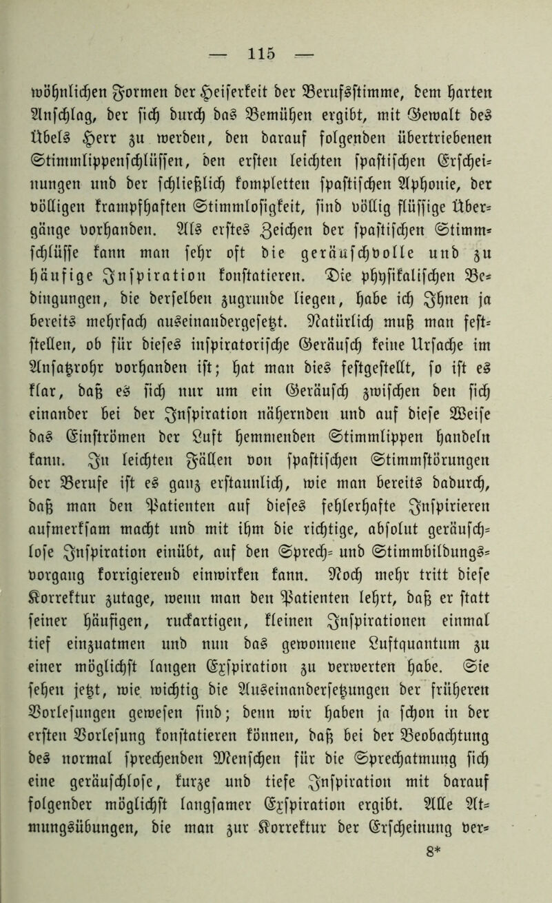 möhnlidjen Qormen ber §eiferfeit ber BerufSftimme, bem garten 2lnfd)tag, ber fid) burd) baS Bemühen ergibt, mit ©ematt beS Übels §err §u merbeit, ben barauf fotgenben übertriebenen ©tintmlippenfd)lüffett, Den erften leisten fpaftifdhen (Srfchei* nungen unb ber fchliefttid) fomptetten fpaftifdjen Slphouie, ber t)öHigen frampfhoften ©timmlofigfeit, finb Dötlig flüffige Über* gäitge Dorhanben. 2llS erfteS Qeidjen ber fpaftifdjen (Stimm* fdjlüffe fann man fe^r oft bie geräufd)bolle unb §u häufige Qnfpiratiott fouftatieren. £)ie phhfifalifchen Be* biitgungett, bie berfelbett §ugrunbe liegen, Ijabe id) Qhnen ja bereits mehrfach auSeinanbergefe|t. Natürlich mu§ man feft* fteÜen, ob für biefeS infpiratorifdje ©eräufd) feine Urfadje im 2(nfa$ro£)r Dorhanben ift; ^at man bieS feftgefteüt, fo ift eS flar, bajj eS fid) mtr um ein ©eräufd) §mifdjen ben fid) einanber bei ber Qnfpiration nähernbeu unb auf biefe SBeife baS (Sinftrömen ber Suft fjemmenben ©timmtippen ^anbeht fanit. Qu feierten gälten Don fpaftifdjen ©timmftörungen ber Berufe ift eS gau§ erftauntid), mie man bereits baburdj, bafj man ben Patienten auf biefeS fehlerhafte Qnfpirierett aufmerffam mad)t unb mit ihm bie richtige, abfolut geräufd)= lofe Qnfpiration einübt, auf ben ©pred)= unb ©timmbilbungS* Oorgang forrigierenb einmirfen fann. 9?od) mehr tritt biefe ®orreftur §utage, meint man ben Patienten lehrt, baf3 er ftatt feiner häufigen, ruefartigen, fleinen Qnfpirationen einmal tief einjuatmen unb nun baS gemottnene Suftquantum §n einer möglidjft taugen (Sjfpiration §u Dermerten ha^e- @ie feheit jet$t, mie michtig bie 2(uSeinanberfe£ungen ber früheren Borlefungeit geroefen finb; beim mir ha&en ia fdjon in ber erften Bortefung fonftatieren fönneit, baft bei ber Beobachtung beS normal fprechenbeit ^ftenfehen für bie ©predjatmung fich eine geräufcfjlofe, fur§e unb tiefe Qnfpiration mit barauf folgenber möglichft lattgfamer (Sjfpiration ergibt. 5llle 5(t= mungSübungen, bie man §ur ^orreftur ber (Srfdjeinung Der* 8*
