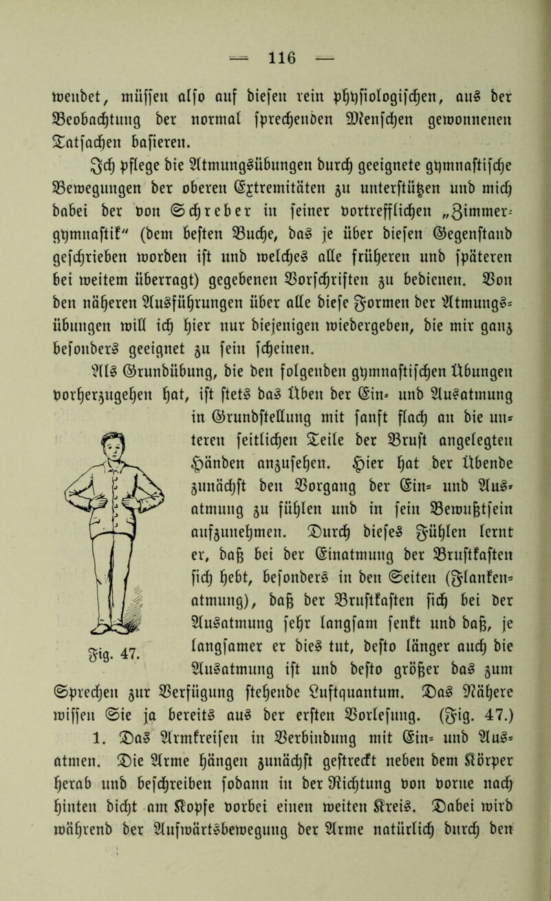 toenbet, müffeit alfo auf biefen rein phhfiologifchen, auS ber ^Beobachtung ber normal fpredjenöen 9)?enfd)en gewonnenen £atfad)en bafiereit. Qd) pflege bie Atmungsübungen burd) geeignete gpmtiaftifdje ^Bewegungen ber oberen ©£tremitäten 51t unterftü|en nnb mid) babei ber bon ©ehr eher in feiner nortrefflidjen „ßimmer-- gpmnaftif (bem beften 33ud)e, baS je über biefen ©egenftaub getrieben worben ift unb wetdjeS äße früheren nnb fpäteren bei weitem überragt) gegebenen SBorfdjriften §u bebienen. 23on ben näheren Ausführungen über aße biefe formen ber AtmungS* Übungen miß ich hier mx biejenigen wiebergebett, bie mir ganj befouberS geeignet §n fein fdjeinen. AIS ©runbiibung, bie ben folgenben gpmnaftifchen Übungen Uorhequgehen h^t, ift ftetS baS Üben ber ©in* nnb Ausatmung in ©runbfteßung mit fanft flach ön &ie ms teren feitlichen Steile ber 23ruft angelegten £)änben anjufehen. §ier fyat ber Übenbe gnnädjft ben Vorgang ber ©in= unb AuS* atmuug §u fühlen nnb in fein 23emuf$tfein aufjunehmen. £)urd) biefeS gühlen lernt er, ba§ bei ber Einatmung ber SBruftfaften fich hebt, befonberS in ben ©eiten (glanfen* atmuug), ba§ ber SBruftfaften fich bei ber Ausatmung fehr langfam fenft nnb bag, je langfamer er bieS tut, befto länger auch bie Ausatmung ift unb befto größer baS §um ©predjett jur Verfügung ftehenbe Suftquantum. £)aS Nähere miffen ©ie ja bereits ans ber erften SBorlefmtg. (gig. 47.) 1. SDaS Armfreifen in 23erbiubung mit ©in* unb AuS* atmen. SDie Arme hüngeit junächft geftredt neben bem Körper herab unb befdjreiben fobann in ber Dichtung bon bortte nach hinten bicht am Slopfe borbei einen weiten SheiS. SDabei wirb mährenb ber Aufwärtsbewegung ber Arme natürlich burd; ben m- 47.