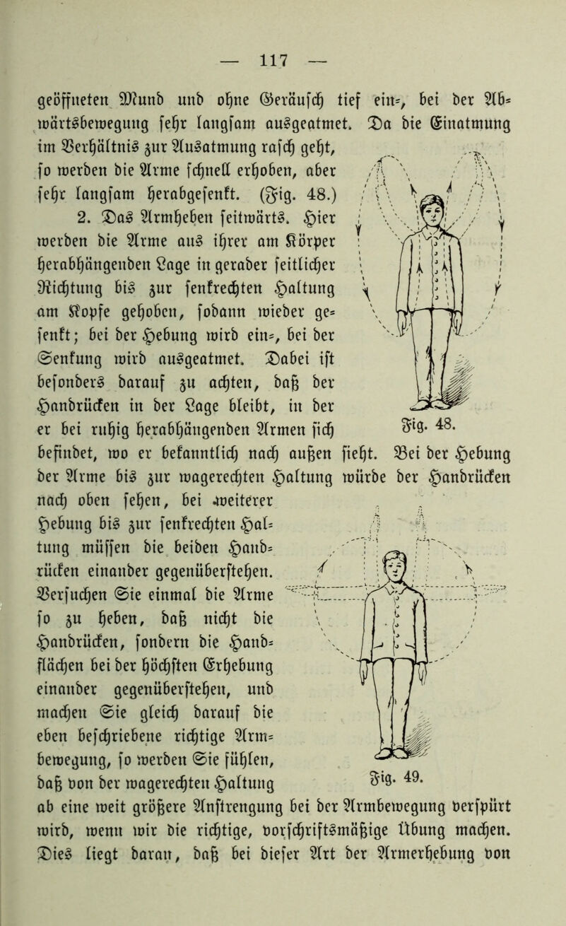 Sig- 48. 33ei ber Hebung geöffneten Siftunb unb ohne ©eräufd) tief eilt*, Bet ber 516* wärtSbeweguttg fehr lattgfam au§geatmet. Da bie (Einatmung im 23erhältni3 §ur 5lu»atmung rafc§ geljt, fo werben bie 5lrme fc^ttett erho6en, a6er fe§r lattgfam ^erabgefenft. (gig. 48.) 2. Da3 5lrmhe6ett feitwärt§. §ier werben bie 5lrme att§ ihrer am Körper heraBhängettbett Sage in geraber feitlidjer Dichtung 6i3 jur fenfredjten |>attung am Stopfe gehoben, fobann wieber ge* fenft; Bei ber £>e6ung wirb ein*. Bei ber (Senfung wirb au^geatmet. Dabei ift Befonber^ barauf §u achten, baß ber §anbrücfen in ber Sage Bleibt, in ber er Bei ruhig f)era6häitgenben Firmen fidj Befinbet, wo er Befanntlid) nad) außen fiefjt. ber 5lrme 6i3 §ur wagerec^ten Haltung würbe ber £>anbrüden nad) oben feljen, Bei .weiterer feButtg Bi§ §ur fentrechten §al= /) t«ng muffen bie Beiben £>attb* rüden einaitber gegenü6erftefjen. 23erfud)en <Sie einmal bie 5ltme <r fo 5U baß nicht bie £)anbrüden, fonbertt bie §attb= flächen Bei ber hödjfiett (Erhebung einaitber gegenüberftehen, nttb machen ©ie gleich barauf bie eben Betriebene richtige 5lrtn* Bewegung, fo werben ©ie fühlen, baß t)on ber wagerechteu §altnng ab eine weit größere 5lnftrengung Bei ber 5lrm6ewegung Derfpürt wirb, wenn wir bie richtige, norfchriftSmäßige Übung madjen. Die£ liegt Baratt, baß Bei biefer 5lrt ber 5lrmerf)e6uttg non $ig. 49.