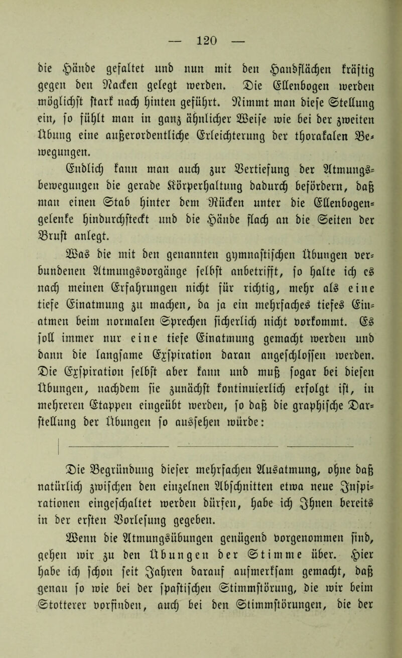 bie §äitbe gefaltet unb nun mit beit £anbfläcf)en fräftig gegen ben Warfen gelegt merben. (Die (Ellenbogen werben möglichft ftarf nad) hinten geführt. 9?immt man biefe Stellung ein, fo fühlt man in gan^ ähnlicher 2Beife mie bei ber jroeiten Ü6uitg eine aufjerorbentlidje (Erleichterung ber tljorafalen Ve* megungen. (Enblich fann matt and) jur Vertiefung ber 2ltmuitgS= Bewegungen bie gerabe Körperhaltung baburdj beförbent, ba§ ntatt einen ©tab hinter bcm iftücfen unter bie (Ellenbogen* gelettfe ^inburc^ftecft unb bie «gwttbe flach an bic ©eiten ber Vruft anlegt. 2BaS bie mit ben genannten gpmnaftifchen Übungen Der* bunbenett 2UmungSüorgäitge felbft anbetrifft, fo halte id) eS nad) meinen Erfahrungen nicht für richtig, mehr als eine tiefe Einatmung §u machen, ba ja ein mehrfaches tiefet Eilt* atmen beim normalen (Sprechen fidjerlich nicht Oorfommt. ES folt immer nur eine tiefe Einatmung gemacht werben unb bann bie fangfame Ejfpiration ba ran attgefd)loffett werben. Die Ejfpiratiott felbft aber fann unb mufj fogar bei biefett Übungen, ttachbent fie ^unächft fontinuierlid) erfolgt ift, in mehreren Etappen eingeübt werben, fo baß bie graphifdje Dar= ftellung ber Übungen fo auSfehett würbe: Die Vegrünbuttg biefer mehrfachen Ausatmung, ohne bafc natürlich äWifdjett ben eittjelnett Slbfcfjnittett etwa neue Qttfpi- rationen eingefchaltet werben bürfett, habe ich Qhuen bereits in ber erften Vorlefuttg gegeben. Senn bie SltmungSübungen genügenb Oorgenommett finb, gehen wir ju ben Übungen ber © t i m nt e über. £>ier habe id) fdjoit feit Qahrett barauf aufnterffam gemadjt, bafj genau fo wie bei ber fpaftifchett ©timmftörung, bie wir beim ©totterer Oorfutbeit, auch bei ben ©timmftörungen, bie ber