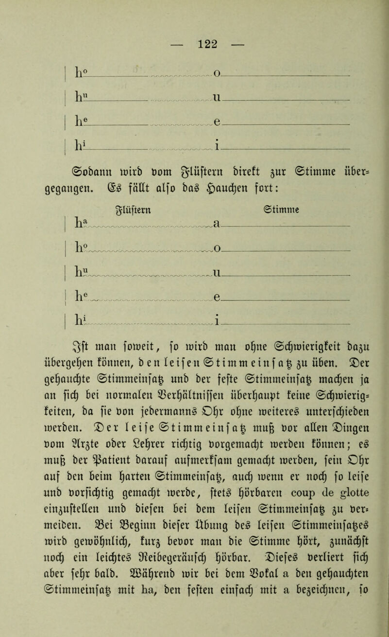 h° ,. ... 0. hu 11 1 lie e l h* ©obann wirb öom glüftern bireft §ur (Stimme über* gegangen. @3 fällt alfo ba§ §aud)en fort: ^lüfiern Stimme | h° o | ItiL u . | he _ e Qft man foweit, fo mirb man ohne ©djwierigfeit ba^u übergeben fönnen, beit Ieifen ©timmeinfa^ju ü6en. (Der gebauchte ©timmeinfajz unb ber fefte ©timmeinfa£ machen ja an fic^ bei normalen Sßerfjältniffeit überhaupt feine ©djwierig* feiten, ba fie Oon jebermannS Ofjr ohne weiteres unterfdfjieben werben. (Der leife ©timmeinfa£ muf$ Oor allen (Dingen Dom 5lr§te ober Se^rer richtig Dorgemacbt werben fönnen; eS mujs ber Patient barauf aufmerffam gemacht werben, fein O^r auf ben beim fjarten ©timmeinfa£, auch wenn er nod) fo leife unb Oorficfjtig gemacht werbe, ftetS fjörbarcit coup de glotte ein^uftetten unb biefen bei bem leifen ©timmeinfa£ $u Oer* meiben. S3ei ^Beginn biefer Übung beS leifen ©timmeinfatjeS wirb gewöhnlich, fur§ beoor man bie ©timme hört, gunädfjft noch ein leidjte^ Sfoibegeräufcb ^örbar. DiefeS Derliert ficb aber fe^r halb. SBäfjrenb wir bei bem 23ofal a ben gebauchten ©timmeinfa^ mit ha, ben feften einfach mit a bezeichnen, fo