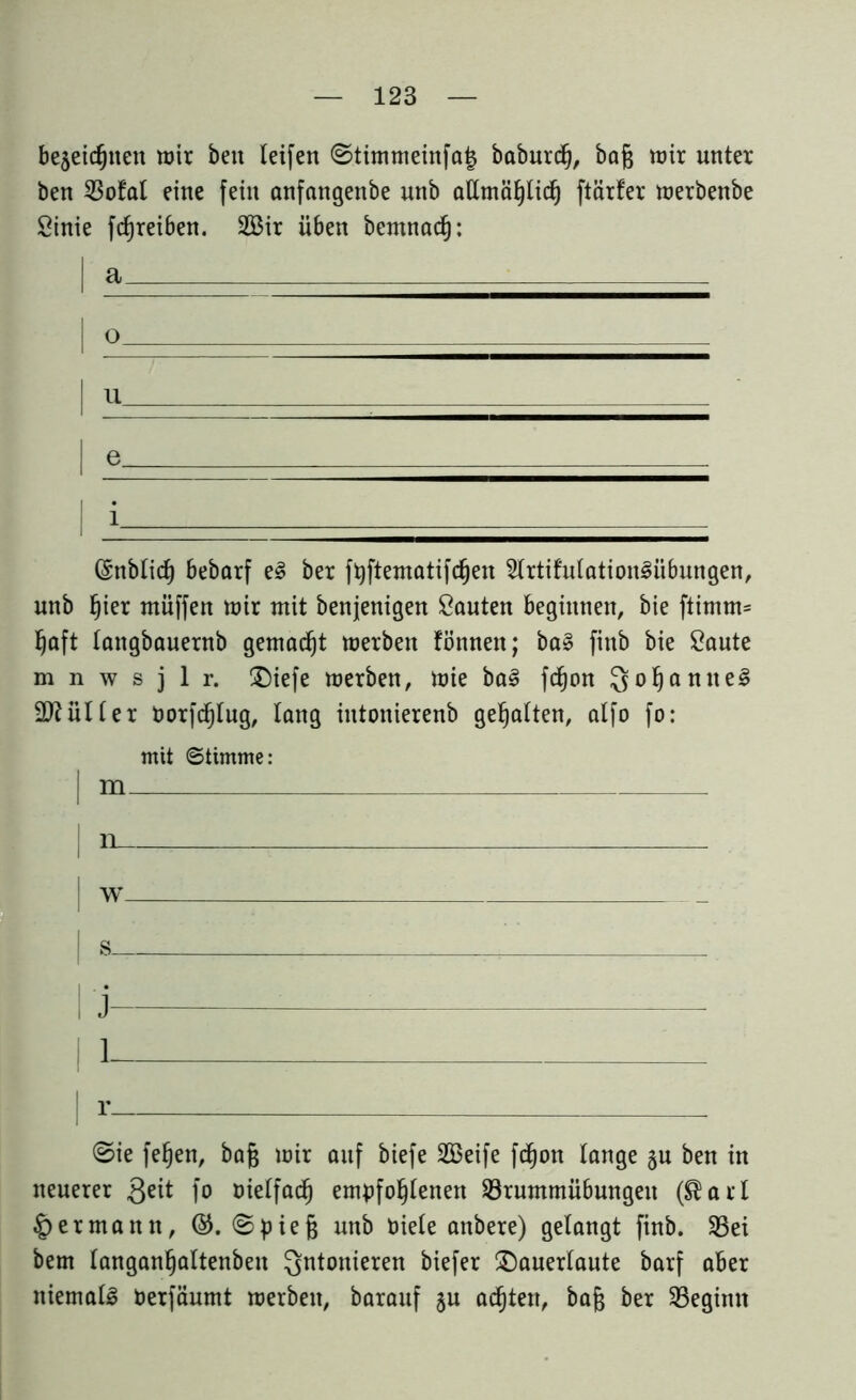 bejeicgnen wir ben leifen ©timmeinfaj babnrctj, bag wir unter ben 23ofal eine fein anfangenbe nnb altmägticg ftärfer werbenbe Sinie fcgreiben. 2Bir üben bemnad): I a o u | e_ | i Grnbtid) bebarf eg ber ftyftematifdjen Strtifntationgiibungen, nnb fjier rnüffen wir mit benjenigen Santen beginnen, bie ftimm= §aft tangbauernb gemacht werben fönnen; bag fittb bie Saute m n w s j 1 r. £)iefe werben, wie bag fdfjon Qogantteg älter twrfdjtug, lang intonierenb gehalten, alfo fo: mit Stimme: | m | n , | fi . - | 1 | r. ©ie fegen, bag wir auf biefe 2öeife fdgott lange §u ben in neuerer 3^ fo oielfad^ empfogtenen $Brummü6ungen ($art Hermann, ©. ©pieg nnb niete anbere) gelangt finb. 23ei bem tangangaltenben Qntonieren biefer £)auerlaute barf aber niemalg Perfänmt werben, baranf §n adgten, bag ber ^Beginn