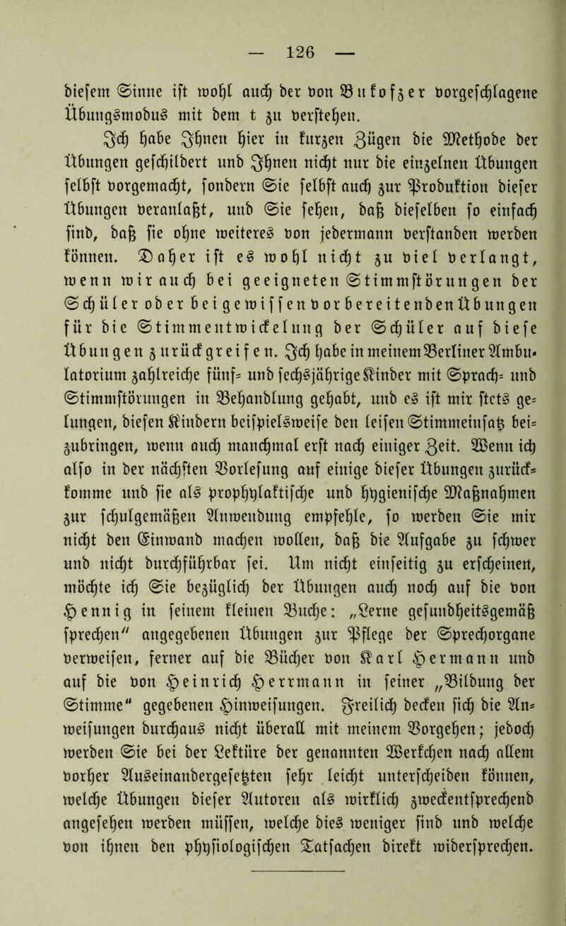 btefem ©inne ift moßl audß ber tton 93 u fo f$ e r Dorgefcßlageite Übung§tnobu§ mit bem t §u Derfteßeu. Qd) ßabe Qßttett ßier iit furjen 3ügen bie Sftetßobe ber Übungen gefcßilbert unb Q^nett nicßt nur bie einzelnen Übungen felbft Oorgemacßt, fonbern ©ie felbft aucß $ur ^ßrobuftion biefer Übungen Deranlaßt, unb ©ie feßett, baß biefelben fo einfacß finb, baß fie oßne meitere§ bon jebermann Derftanben merben fönnen. £)aßer ift e§ moßl nicßt $u bieI Oerlangt, trenn mir aucß bei geeigneten ©timmftör tut gen ber ©djüter ober beigemiffenborbereitenbenübungeit für bie ©timmentmicfehutg ber ©cßüler auf biefe Übungen§urüdgreifen. Qcß ßabe in meinem 93erliner5lmbu* latorium jaßlreidje fünf* unb fecß§jäßrigeSlinber mit ©pracß= unb ©timmftörungen in 93eßanblung gehabt, unb e§ ift mir ftct§ ge= lungen, biefert Slinbern beifpielemeife ben (eifeit ©timmeiufaß bei- gubringen, memt aucß manchmal erft nacß einiger 3eit. 2Bemt idj a(fo in ber näcßften 93or(efung auf einige biefer Übungen jurüd* fomme unb fie al3 propßßtaftifcße unb ßßgienifcße Sflaßnaßmen §ur fcßulgemäßeit 2lnmeitbung empfeßle, fo merben ©ie mir nicßt ben (Sinmanb macßen modelt, baß bie Aufgabe §u fcßmer unb nicßt burdßfüßrbar fei. Um nicßt einfeitig jn erfcßeinen, möcßte icß ©ie be§ügticß ber Übungen aucß nodj auf bie Oott §ennig in feinem flehten 33ucße: „Seme gefuubßeit^gemäß fprecßen angegebenen Übungen jur pflege ber ©precßorgane Oermeifen, ferner auf bie Sßiicßer Ooit ®arl § ermann unb auf bie Oon §einricß §errmann in feiner „93ilbung ber ©tirnme gegebenen £)inmeifungett. greilicß becfett ficß bie 5ln= meifungen burcßau3 nic^t überall mit meinem 93orgeßen; jebocß merben ©ie bei ber öeftitre ber genannten 2öerfcßen nad) adern Oorßer 2lu§einattbergefe£ten feßr leicßt unterfcßeiben fönnen, meld)e Übungen biefer Autoren a(3 mirflicß §mecfentfprecßenb angefeßett merben müffett, mefcße bie§ meniger finb unb meldje tton ißneit ben pßßfiologifcßen £atfacßen bireft miberfprecßen.