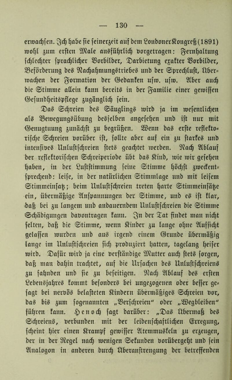 ermacßfen. 3cß habe fie [einerlei! auf bem SoitbonerSlongreß (1891) moßt §um erften SD^ale aitlfüßrlich Oorgetragen: gernßaltung fcßledjter fprad^tidjer 33orbilber, Darbietung elfter S3orbilber, Sßeförberuttg bei SJacßahmungltriebel unb ber Spredjluft, Über= machen ber gormation ber Gehanten ufm. ufm. Slber aud) bie (Stimme allein fann bereite in ber gamilie einer gemiffen ©efunbßeitlpflege zugänglich fein. Dal Schreien bei Säuglingl mirb ja im mefentlicßen ■all 33emegunglübung belfelbett angefeßen unb ift nur mit Genugtuung zunäcßft ju begrüben. SBenn bal erfte reflefto- rifdße Schreien Vorüber ift, füllte aber auf ein §u ftarfel unb intenfioel Unluftfcßreien ftetl geachtet merben. 9?acß Ablauf ber refleftorifcßen Scßreiperiobe übt bal ®tnb, mie mir gefeßen haben, in ber Suftftimmung feine Stimme ßöcßft 5mecfent= fprecßeub: leife, in ber natürlichen Stimmlage unb mit leifem Stimmeinfa^; beim Unluftfcßreien treten harte Stimmeinfäjze ein, übermäßige Stnfpaunuugen ber Stimme, unb el ift flar, *baß bei §u langem unb anbauernbem Unluftfcßreien bie Stimme Scßäbigungett baoontrageit famt. $n ber ftnbet man nid^t feiten, baß bie Stimme, menn SHnber zu lange oßite Stufficht gelaffen mürben unb aul irgenb einem Gruttbe übermäßig lange im Unluftffreien fiel) probuziert hatten, tagelang Reifer mirb. Dafür mirb ja eine Oerftänbige Butter auch ftetl forgert, baß mau baßin trachtet, auf bie Urfadjen bei Unluftfcßreienl ZU fahnbeit unb fie §u befeitigen. 9?adj Slblauf bei elften Öebenljaßrel fommt befonberl bei ungezogenen ober beffer ge= fagt bei neroöl belüfteten ®inbern Übermäßigei Schreien oor, bal bil gum fogenamtten „33erfcßreien ober „SBegbleiben führen tarnt. §enocß fagt barüber: „Dal Übermaß bei Scßreienl, Oerbunben mit ber leibeitfcßaftlicßen ©rregung, feßeint hier einen Krampf gemiffer Sltemmulfeln zu erzeugen, ber in ber Siegel nadh menigen Setunben Oorübergeßt unb feilt Slnalogon in anberen bureß Überanftrengung ber betreffenben