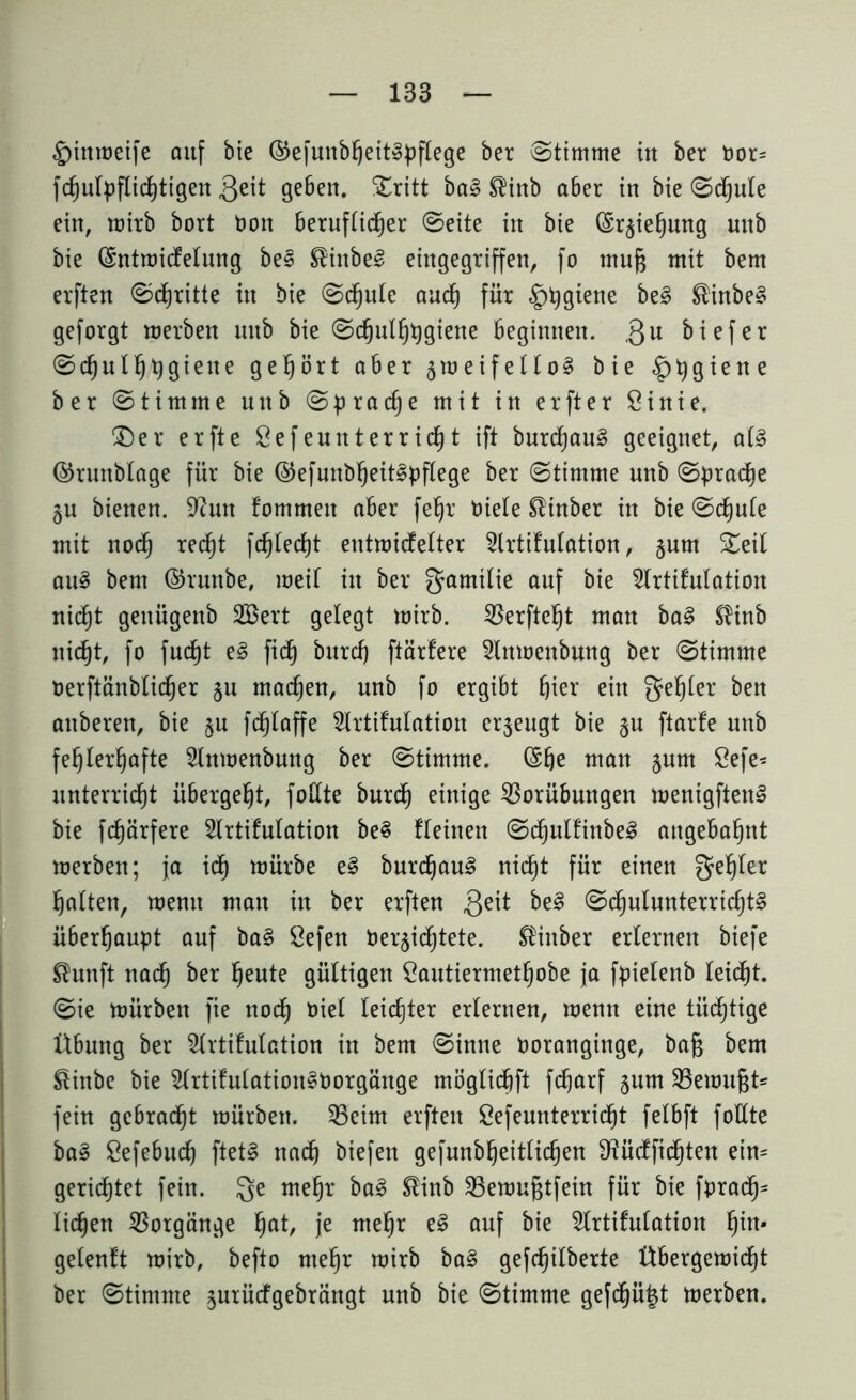 §inmeife auf bie ©efunbBeit»bftege ber Stimme in ber Dor= fcfjufyfitcfytigen 3^it geben. ©ritt ba3 ®inb a6er in bie ©cBule ein, mirb bort Don beruftidBer ©eite in bie ©rgieBung nnb bie ©ntmicfetung be3 $inbe8 eingegriffen, fo mufj mit bem elften ©djritte in bie ©cBute aucB für £)tygiene bei ®inbe§ geforgt merben nnb bie ©c^ul^tjgiene Beginnen. ,QU Biefer ©d^ul^tjgiexte gehört aber gmeifettoS bie ^tygiene ber ©tim me unb © p r a cB e mit in er ft er Sinie. ©er erfte Sefennterrid)t ift burd)au§ geeignet, at3 ©runblage für bie ©efunbBeit§pftege ber ©timme nnb ©^radje gu bienen, ^cutt fommen aber fe^r Diele Sünber in bie ©djute mit nod(j red^t fc^Iedjt entmicfetter Slrtifutation, gum ©eit au3 bem ©runbe, meit in ber gamilie auf bie Slrtifutation nid^t geitügenb SBert gelegt mirb. 35erfte§t matt ba§ $inb nicBt, fo fucf)t e§ fidfj burcB ftärfere Slnmenbung ber ©timme Derftänblic^er gu machen, unb fo ergibt Bier ein getjter ben attberen, bie gu fdBlaffe Slrtifutation ergeugt bie gu ftarfe unb fehlerhafte 2lnmenbung ber ©timme. ©Be man gum 8efe* unterricht iibergeBt, fottte burcB einige Vorübungen menigften§ bie fcBärfere Strtifutation be§ fleinen ©d§nlfinbel angebaBnt merben; ja idh mürbe e§ burdjau§ nicht für einen geBter Batten, mentt man in ber erften 3eit be§ ©cBulunterricBt§ überBanpt auf ba§ Sefen DergidBtete. ®inber erternen biefe ®unft nadB ber Beute gültigen £autiermetBobe ja fpietenb leicBt. ©ie mürben fie nodB Diet leichter erternen, menn eine tüchtige Übung ber 2trtifulation in bem ©inne Doranginge, bafj bem §inbe bie 2trtifutation§Dorgänge mögtidhft fcBarf gnm SBemußt* fein gebracht mürben. Veim elften SefennterricBt fetbft fottte bal ÖefebucB ftet§ nach biefen gefunbBeitticBen fHücffidhtett ein= gerichtet fein. Qe meBr ba§ ®inb Vemußtfein für bie fDrad§= liehen Vorgänge fyat, je meBr el auf bie 5trtifutation B^* geteuft mirb, befto meBr mirb ba§ gefcBitberte Übergemidf)t ber ©timme gurüefgebrängt unb bie ©timme gefcBü^t merben.
