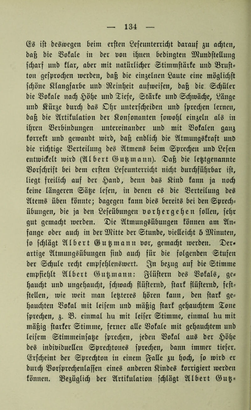 @3 ift belegen Beim erften Sefeunterricht barauf §u achten, bag bie Vofale in ber non ihnen bebingten 2ftunbftelluug fdjarf unb ftar, aber mit natürlicher ©timmftärfe unb Vruft= ton gefprodjen werben, baß bie einzelnen Saute eine möglicfjft fcfjöne Klangfarbe unb Feinheit aufweifen, baß bie ©cf)üler bie Vofale nach §öhe unb diefe, ©tärfe nnb ©cßwäclje, Sänge unb Kürge burch baS 0§r unterfdjeiben unb fpredjen (erneu, baß bie 2lrtifulation ber Konfonanten fowohl einzeln als in ihren Verbinbungen untereinanber unb mit Vofalen gang forreft nnb gewanbt wirb, baß enblich bie 2ltmungSfraft unD bie richtige Verteilung beS 2ltmenS beim ©predjen unb Sefen entroicfelt wirb (SH Bert ©u|mann). daß bie letztgenannte Vorfdjrift bei bem erften Sefeunterricht nicht burdhführbar ift, liegt freilich auf ber §anb, bettn baS Kinb fann ja noch feine längeren ©ä£e lefen, in benen eS bie Verteilung beS 2ltemS üben fönnte; bagegeit fann bieS bereits bei ben ©pred)= Übungen, bie ja ben Sefeübnngeit Oorhergehen follen, fehr gut gemacht werben. die s2ltmungSübuugett föntien am 2ln= fange ober auch in ber 2ftitte ber ©tunbe, t)ietteid)t 5 Minuten, fo fchlägt 211 Bert ©u|manu oor, gemacht werben, der- artige 2ltmungSübungen finb auch für bie folgenben ©tufen ber ©chule recht empfehlenswert. Qn begug auf bie ©timme empfiehlt SHbert @u|mann: glüftern beS VofalS, ge* haucht unb ungehaucht, fdjwad) flüfternb, ftarf flüfternb, feft= ftellen, wie weit man letzteres hören fann, ben ftarf ge= hauchten Vofal mit (eifern unb mäßig ftarf gehauchtem done fpredjen, g. V. einmal hu mit leifer ©timme, einmal hu mit mäßig ftarfer ©timme, ferner alle Vofale mit gehauchtem unb (eifern ©timmeinfa^e fprechen, jebeit Vofal auS ber §öhe beS inbioibuellen ©prechtoneS fprechen, bann immer tiefer. (Erfdjeint ber ©prechton in einem galle 51t fyod), fo wirb er burch Vorfpredjenlaffen eines anberen KinbeS forrigiert werben fönuen. Vegüglidj ber 2lrtifulatiou fchlägt 2llbert @u§ =