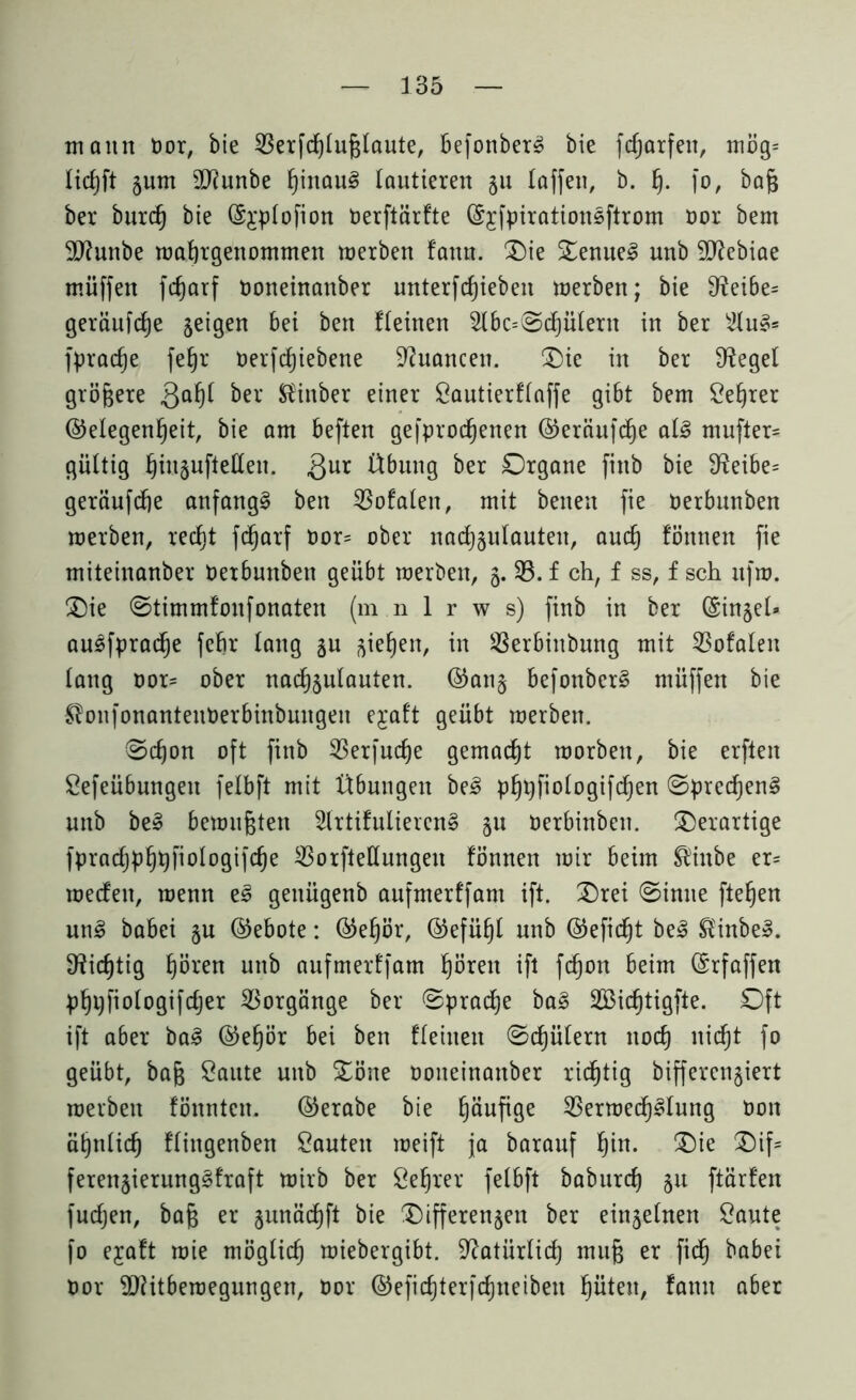 mann Oor, bie 33erfd)tußlaute, befonber£ bie fcprfeit, mög= licfjft jum äTfunbe ptau3 lautieren 511 taffen, b. f). fo, baß ber bttrd) bie @£ptofion Oerftärfte föjfpirationsftrom oor bem Sftunbe wapgettomnten werben fattn. Oie Oenue3 nnb 9D?ebiae müffen fc^arf ooneinattber unterfdjiebeit werben; bie 3ieibe= geräufcp geigen bei ben fteinen 2lbc=@cplerit in ber 2lu§* fpracp fep oerfcpebene Nuancen. Oie in ber Siegel größere QaP ber Slinber einer Sautierftaffe gibt bem Seper (Gelegenheit, bie am beften gefprocpnen ©eräufdje ai§ mufter= gültig hiusufteCCen. gnr Übung ber Organe finb bie 9^eibe= geräufcp anfangs ben totalen, mit beiten fie oerbunben werben, recht fcharf oor= ober nacpulauteit, aud) fönnen fie miteinanber Oerbunben geübt werben, 5. 35. f ch, f ss, f sch ufw. Oie ©timmfonfonaten (m n 1 r w s) finb in ber (Singel- au3fpracp fep lang §u giehen, in $8erbinbung mit totalen lang oor* ober nadputauten. ©an§ befonberS müffen bie ^onfonantenberbinbuugeu ejaft geübt werben. ®cpn oft finb 33erfucp gemacht worben, bie erftett Sefeübungeit fetbft mit Übungen be3 ppfiotogifcpn @prccpn§ nnb be» bewußten 2trtifuliercn§ §u Oerbinbett. derartige fpracppfiologifcp 35orftettungen fönnen wir beim ®ittbe er= wecfett, wenn e3 gettügenb aufmerffant ift. Orei @inue fteßen un3 babei §n (Gebote: ®epr, (Gefühl nnb (Gefictjt be3 $inbe». Nichtig hören uttb aufmerffant prett ift fcpn beim (Srfaffen ppjfiologifdjer Vorgänge ber ©pracp ba£ SBicpigfte. Oft ift aber ba3 ©epr bei ben fteinen ©cfjütern noch nidfjt fo geübt, baß Oaute uitb Oöite ooneinattber richtig bifferengiert werben föitntcn. ©erabe bie pufige 33erwedptung 001t ähnlich ftittgenben Sauten weift ja barauf pt. Oie Oif* feren$ierung§fraft wirb ber Seper fetbft baburd) 51t ftärfeit fuctjen, baß er gunächft bie Oifferen^en ber einjetnen Saute fo ejaft wie mögtid) wiebergibt. Natürlich muß er fid) babei Oor 9)Htbemegungen, oor ©eficperfcpteibeit pteit, famt aber