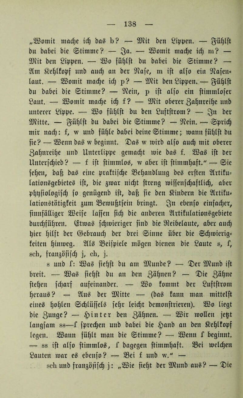 „2öomit madje idj bal b? — ttftit ben Sippen. — güfjtft bu babei bie (Stimme? — Qa. — SBomit mad)e id) m? — 9)?it ben Sippen. — 2öo fütjtft bu babei bie (Stimme? — 2tm ®ef)lfopf itnb aud) an ber Rafe, m ift alfo ein Rafeu= laut. — 2Bomit madje id) p? — RUt ben Sippen. — gü^lft bu babei bie Stimme? — Rein, p ift alfo ein ftimmlofer Saut. — SBomit mad)e idj f? — SD^it oberer ßaljnreifje unb unterer Sippe. — 2öo fü^lft bu ben Suftftrom? — Qn ber SRitte. — güfjlft bu babei bie Stimme? — Rein. — Sprid) mir nad): f, w unb fiifjte babei beine Stimme; mann füfjlft bn fie? — 2ßenn bal w beginnt. Dal w mirb alfo auch mit oberer Qafjnreilje unb Unterlippe gemacht mie bal f. 2Bal ift ber Unterfdjieb? — f ift ftimmlol, w aber ift ftimmfjaft. — Sie fef)eu, bafj bal eine praftifdje SBefjanbluug bei elften 2lrtifu= lationlgebietel ift, bie §mar nid)t ftreng miffenfdjaftlidj, aber pljpfiologifd) fo geniigenb ift, bafj fie ben Slinbern bie 2trtifu* lationltätigfeit §um $8emufctfein bringt. Qn ebenfo einfacher, finnfättiger SBeife taffen fid) bie anberen 2lrtifulationlgebiete burdjfüljren. (Itmal fdjmieriger finb bie Reibelaute, aber aud) hier l)ilft ber ©ebraud) ber brei Sinne über bie Sdjroierig* feiten fjinmeg. 2lll 23eifpiele mögen bienen bie Saute s, f, sch, fran^öfifd) j, ch, j. s unb f: 2Bal fie£)ft bu am SJiunbe? — Der SRunb ift breit. — 2Bal fieljft bu an ben gäljnen? — Die Qäljue fielen fdjarf aufeinanber. — 2Bo fommt ber Suftftrom fjeraul? — 2lul ber dritte — (bal fann man mittelft einel l)of)len Sdjlüffell fe§r leicht bemonftrieren). 2S3o liegt bie 3unSe? — hinter ben g^^en. — 2Bir motten je£t langfam ss—f fpredjen unb babei bie §)anb an ben $el)lfopf legen. 2öann füljlt man bie Stimme? — 2Benn f beginnt. — ss ift alfo ftimmlol, f bagegen ftimmljaft. 33ei melden Sauten mar el ebenfo? — 33ei f unb w. — sch unb fran§ö[ifd) j: „2öie fiel)t ber Rhrnb aul? — Die