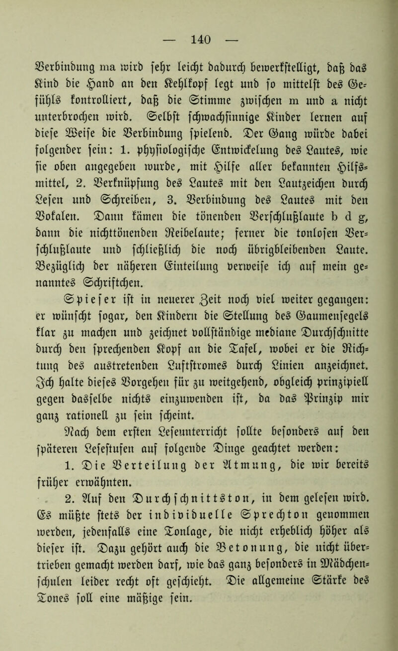 Verbinbung ma mirb fehr leicht baburd) bemerfftelligt, baß bal ®inb bie §anb an ben ^ehlfopf (egt nnb fo mittelft bei ©e- füh(§ fontroÜiert, bafc bie ©timme gmifdjen m unb a nicht unterbrochen wirb, ©elbft fdjmachfinnige Stinber lernen auf biefe SBeife bie Verbinbung fpietenb. Der ®aug mürbe babei folgenber (ein: 1. p^t^fiotogifdje (Entmidelung bei Sautet, mie fie oben angegeben mürbe, mit §itfe aller befannten £ilfl= mittet, 2. Verfniipfung bei Sautel mit ben Sautgeidjen burd) Sefen unb ©djreibeu, 3. Verbinbung bei Sautel mit ben Vofalen. Dann fämeit bie tönenben Verfchlufjlaute b d g, bann bie nidjttönenben Reibelaute; ferner bie tonlofen Ver= fcbtuglaute unb fchliejgtid) bie noch übrigbleibenben Saute. Vegüglid) ber näheren (Einteilung bermeife ich auf wein 9es nanntel ©djriftchen. ©piefer ift in neuerer 3^1 «och ötct meiter gegangen: er münfcht fogar, ben SHnberit bie ©tedung bei ©aumenfegell flar gu machen unb geidjnet Podftänbige mebiane Durdjfchnitte burch ben fprechenben ®opf an bie Dafel, mobei er bie Ridj= tung bei aultretenben Suftftromel burd) Sinien angeichnet. Sch halte biefel Vorgehen für gu meitgehenb, obgleich pringipied gegen balfelbe nichtl einguroenben ift, ba bal ^ßringip mir gang rationell gu fein fcheint. Rach &em erften Sefeuuterridjt füllte befonberl auf ben fpäteren Sefeftufen auf fotgenbe Dinge geachtet merben: 1. Die Verteilung ber Atmung, bie mir bereitl früher ermähnten. 2. 2(uf ben Durcfyfd)nittlton, in bem gelefen mirb. (El müfjte ftetl ber inbioibuelle ©presto n genommen merben, jebenfatt! eine Tonlage, bie nicht erheblich hÖher biefer ift. Dagu gehört auch bie ^Betonung, bie uid^t über- trieben gemacht merben barf, mie bal gang befonberl in dftäbdjen* fchulen teiber recht oft gefdjieht. Die adgemeine ©tärfe bei Donel foll eine mäßige fein.