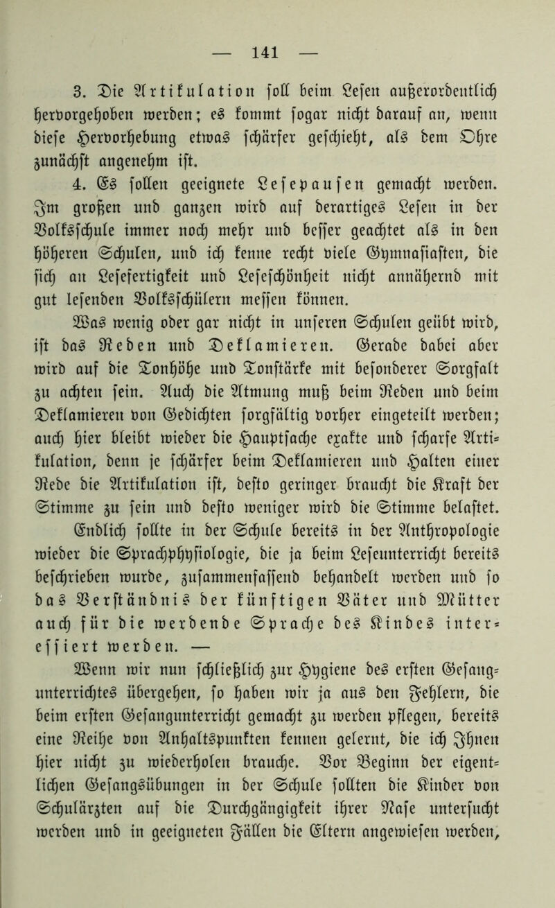 3. Die Slrtifulation foCC beim Sefen außerorbenttidj ßerDorgeßobett merben; el fommt fogar nid^t barauf an, meint biefe §ertmrßebung etmal fcßarfer gefcßießt, all bem Oßre junädjft angenehm ift. 4. ©I füllen geeignete Sefepaufen gemalt merben. Qm großen unb ganzen mirb anf berartigel Sefeit in ber 23otflfd)ule immer nocß meßr unb beffer geachtet all in ben ßößeren <Sd)uten, unb id) femte red)t niete @ßntnafiaften, bie fidf; an Öefefertigfeit unb Öefefcßönßeit nidjt annäßernb mit gut lefenben 23olflfdjülern meffen fönnen. 2ßal menig ober gar nicßt in unferen (Sdjuten geübt mirb, ift bal Sieben unb Deflamierett. ©erabe babei aber mirb auf bie Donßöße unb Donftärfe mit befonberer (Sorgfalt §u achten fein. 2lud) bie Atmung muß beim Sieben unb beim Deflamiereit bon ©ebicßten forgfältig borfjer eingeteift merben; audj ßier bleibt mieber bie §anptfad)e ejafte unb fcßarfe 2trti* fulation, benn je fcßärfer beim Deflamieren unb galten einer D^ebe bie 2lrtifulation ift, befto geringer braucht bie $raft ber (Stimme §u fein unb befto meniger mirb bie (Stimme belaftet. (Sitblid) füllte in ber (Sdjnle bereitl in ber ?tntfjropoIogie mieber bie (Spradjpßßfiologie, bie ja beim Sefeunterricßt bereitl befdjrieben mürbe, §ufammenfaffenb beßanbelt merben unb fo bal ißerftäitbni I ber fünftigen 53 ä t e r unb Mütter a u d) für bie merbenbe (S p r a dj e bei ® i n b e I inter* effiert merben. — SBenn mir nun fdjließtid) §ur §ßgiene bei erften ©efaitg= unterrichte! übergeßeit, fo fjabeit mir ja aul ben geßlern, bie beim erften ©efangnnterricßt gemalt ju merben pflegen, bereitl eine Steiße non Slnßaltlpunften feinten gelernt, bie idj Qßneit ßier uid^t $u mieberfjolett braudje. 23or ^Beginn ber eigent= ließen ©efanglübungeit in ber (Scßule füllten bie ®inber nott (Schulärzten auf bie Durcßgängigfeit ißrer 9?afe unterfudjt merben unb in geeigneten gälten bie Gsltern angemiefen merben.