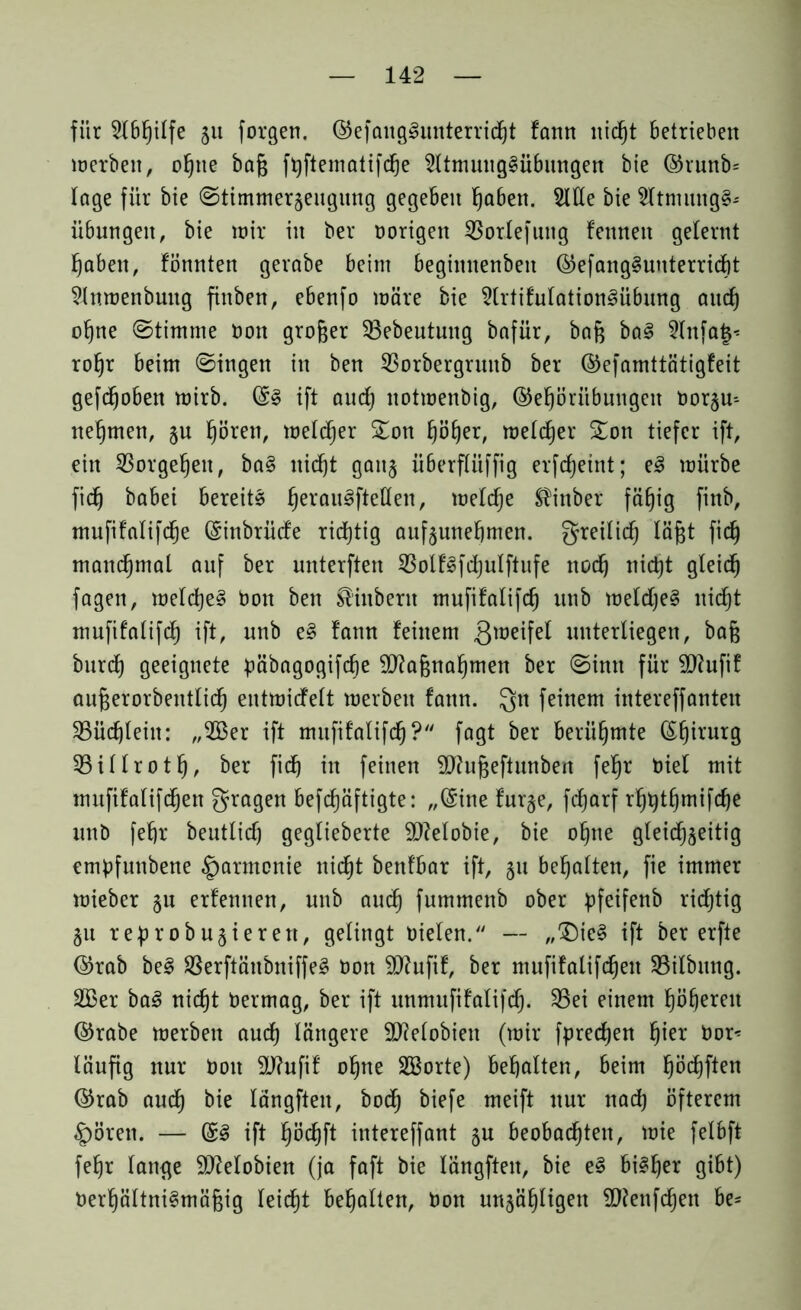 für 2lbßilfe 511 formen. ©efaugSunterridjt fann nicßt betrieben werben, oßite baß f^ftematifd^e 2ltmuug§übuttgen bie @runb= läge für bie ©timmeqeugung gegeben ßaben. 2We bie 2Itmung§* Übungen, bie wir in ber hörigen 53orlefung fennett gelernt fabelt, fönnten gerabe beim beginnenbeit ©efang§uuterrid)t 5lnwenbung fiitben, ebenfo märe bie 5lrtifulation3übung and) oßne ©timme hon großer 33ebeutung bafür, baß ba§ 2lnfa§* roßr beim ©ingen in ben 53orbergruitb ber ©efamttätigfeit gefdjoben wirb. @3 ift aucß notwenbig, ©eßöriibungen horju-- neßtnen, §u ßören, weldjer £on ßößer, welker %on tiefer ift, ein Sßorgeßen, ba§ nid)t gaitj überfliiffig erfcfjeint; e3 würbe fid) babei bereite ßerau^fteflen, welcße ^inber fäßig finb, mufifalifdje (Sinbrüde ridjtig aufjuneßmen. greilicß läßt fid) mandjmal anf ber unterften 53olf3fd)ulftufe nocß nicßt gleid^ fagen, weld)e§ hon ben Stübern mufifalifd) unb weld)e§ nicßt mufifalifd) ift, unb e§ fann feinem 3tüe^fe^ unterliegen, baß burd) geeignete päbagogifcße äftaßnaßmen ber ©inn für 9J?ufif außerorbentlicß entwidelt werben fann. Qn feinem intereffanten 53üd)lein: „533er ift mufifalifd)? fagt ber berühmte (Sßirurg 55illrotß, ber fid) in feinen SJhißeftunben feßr hiel mit mufifalifdjen fragen befcßäftigte: „(Sine fur§e, fcßarf rßtytßmifcße unb feßr beutlicß geglieberte SDMobie, bie oßne gleichzeitig emßfunbene Harmonie nicßt benfbar ift, 51t beßalten, fie immer wieber 311 erfennen, unb aud) fummenb ober pfeifenb rid)tig 311 re^robujierett, gelingt Dielen. — „®ie§ ift ber erfte ©rab be§ 33erftäubniffe§ hon Sftufif, ber mufifalifdjen SBilbung. 2Ber bal nidjt hermag, ber ift unmufifalifdj. 53ei einem ßößereit ©rabe werben aud) längere SJMobiett (wir fprecßen ßier hör* läufig nur hon 9J?ufif oßne SBorte) behalten, beim ßödjften @rab aud) bie längften, bod) biefe meift nur nad) öfterem Spören. — ift ßöcßft intereffant §u beobachten, wie felbft feßr lamje SlMobien (ja faft bie längften, bie e§ bi«ßer gibt) Verhältnismäßig leicßt beßalten, hon unjäßligen ÜJJenfcßen be*