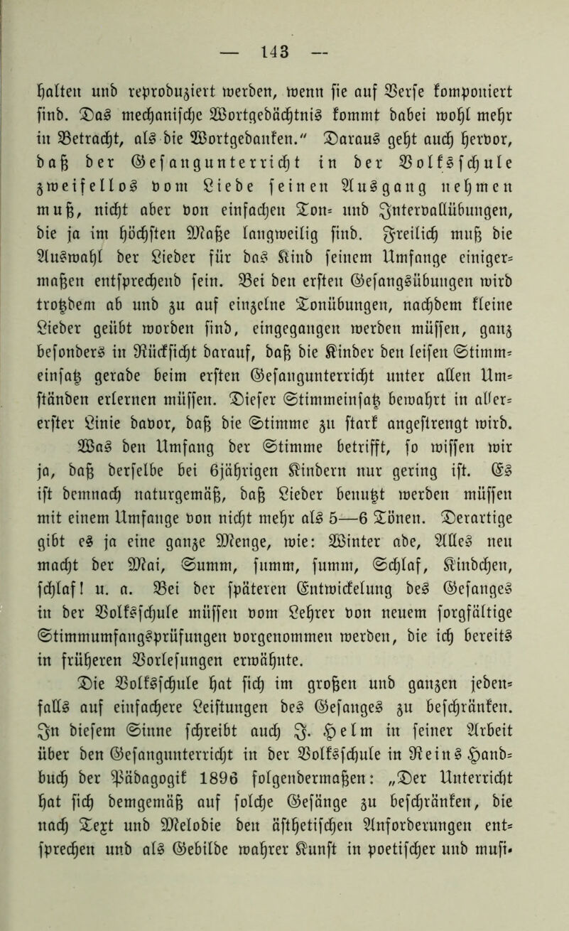 galten unb reprobu^iert merben, trenn fie auf SSerfe fompoitiert finb. Sa3 mecßanifcße 2Bortgebäcßtni§ fommt babei moßt meßr in 33etrad^t, at3 bie SBortgebaitfen. Sarau§ geßt aucß ßernor, baß ber ©efangunterricßt in ber 33olf§fdßute § m e i f e 11 o 3 nont Siebe feinen St u § g a tt g neunten muß, nidßt aber non einfachen Som unb Qnternaltübungen, bie ja im ßäcßften SJfaße taugmeitig finb. greilicß muß bie Sln§maßl ber Sieber für ba§ Slittb feinem Umfange einiger* maßen entfprecßeitb fein. S3ei bett erfleit ©efangSübuttgen mirb tro^bent ab unb ju auf einzelne Sonübuttgen, nacßbem fteine Sieber geübt roorben finb, eingegattgen merben müffen, gan^ befonber§ in SUicffidßt barauf, baß bie ®inber bett teifen Stimm* einfa£ gerabe beim erften ©efangunterridßt unter alten Um* ftänben erternen müffen. tiefer Stimmeinfat^ bemaßrt in alter* erfter Sinie banor, baß bie Stimme jtt ftarf angeftrengt mirb. 2Ba§ bett Umfang ber (Stimme betrifft, fo miffen mir ja, baß berfetbe bei 6jäßrigen ^inbertt ttnr gering ift. ift bemnacß naturgemäß, baß Sieber benutzt merbett müffen mit einem Umfange non nicßt meßr al£ 5—6 Säuen, derartige gibt e§ ja eine gan§e äftenge, mie: Söinter abe, Sitte» neu macßt ber Sttai, Summ, fumm, fumm, Scßlaf, ßinbdßen, fdt}taf I n. a. S3ei ber fpäteren (Sntmicfetung be3 @efange§ in ber S3olfsfcßute müffen nom Seßrer non neuem forgfättige Stimmumfangsprüfungen norgenommett merben, bie icß bereite in früheren SSortefungen ermähnte. Sie SSotflfcßule ßat ficß im großen unb ganzen jeben* falls auf einfachere Seiftuugen beS ©efangeS §n befcßränfett. Qn biefem Sinne fcßreibt aucß Q. §elm in feiner Strbeit über ben ©efangunterricßt in ber S3olfSfcßute in 9feittS§attb= bud^ ber ^abagogit 1896 fotgenbermaßen: „Ser Unterricht hat fiel) bemgemäß auf foteße ©efänge ju befcßränfett, bie ttaeß Sejt nttb 9)Mobie bett äftßetifcßen Stnforbernngen ent* fpreeßett unb atS ©ebilbe maßrer ^unft in poetiftfjer unb mufi*