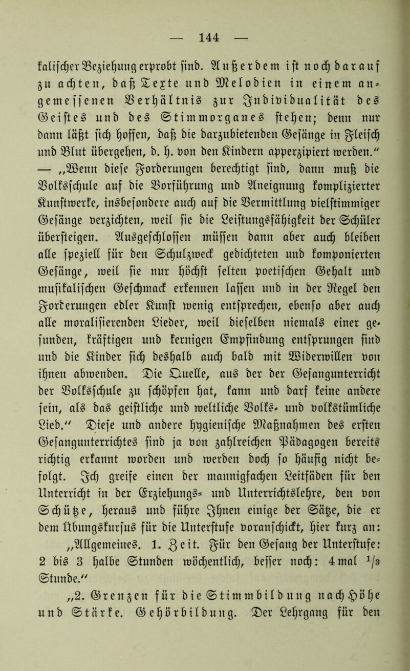 falifdjer Vegiehuttg erprobt finb. A u £ e r b e m iftnochbarauf 51t achten, bafj £e£te unb 2fteIobien in einem an* gemeffenen Verhältni? gur Qnbiöibualität be? (35eifte^ unb be? ©timmorgane? ft eben; bemt nur bann läfjt ficf) hoffen, baf$ bie bargubietenben ©efänge in gleifdj unb Vlut übergeben, b. lj. Don ben ®inbern appergipiert merben. — „2öenn biefe gorberuttgen berechtigt finb, bann mu{$ bie Volf'?fcbule auf bie Vorführung unb Aneignung fompligierter Slunftmerfe, in?befonbere auch auf bie Vermittlung öielftimmiger ©efänge oergicbten, meil fie bie Seiftung?fäbtgfeit ber (Schüler überfteigen. Au?gefdbloffen müffen bann aber auch bleiben alle fpegiell für ben Scfjulgmecf gebeteten unb fomponierten ©efänge, meil fie nur höd^ft feiten poetifchen ©ebalt unb mufitalifchen ©efcbmacf erfemten laffen unb in ber IHegel ben gorberuitgen ebler ®unft menig entfpredfjen, ebenfo aber auch alle moralifierenben Sieber, meil biefelben niemals einer ge» funben, fräftigen unb fernigen (Smpfinbung entfprungen finb unb bie ®inber fidf be§ha^ auch balb mit AMbermißen boit ihnen abmenben. £)ie Duelle, au? ber ber ©efangunterricbt ber Volf?fchule gu fdfjöpfen bat, f'ann unb barf feine anbere fein, at? ba? geiftlidje unb meltliche Volf?» unb OoIf?tümli<he Sieb. CT>iefe unb anbere bbflienifcbe Maßnahmen be? erften ©efanguuterrichte? finb ja Don zahlreichen ^äbagogen bereite rid^tig erfannt morben unb merben hoch fo häufig nicht be= folgt. Qdj greife einen ber mannigfachen Seitfäben für ben Unterricht in ber (Sr§iehung§= unb UnterricE^lebre, ben Don Schüße, berau? unb führe Qhnett einige ber Sä£e, bie er bem Übung?furfu? für bie Unterftufe Doranfchicft, hier furg an: „Allgemeine?. 1. gcit. gür ben ©efang ber Unterftufe: 2 bi? 3 halbe Stunben möcbentlicb, beffer noch: 4mal 1/3 Stunbe. „2. ©rengen für bieStimmbilbung n a d) § ö b e unb Stürfe. ©ehörbilbuitg. Der Sehrgang für ben