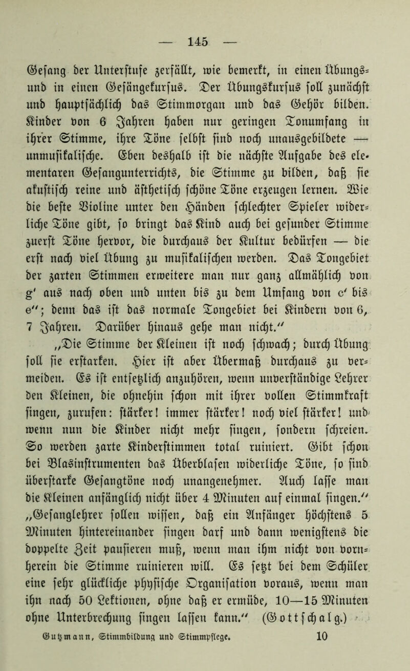 ©efang ber Unterftufe gerfäßt, wie bemerft, in einen Ü6ung§= unb in einen @efängefurfu§. ®er Übung§furfu3 folt gunächft nnb ^auptfädf)Iid^ ba3 ©timmorgan nnb ba§ ©ehör bilben. $inber bon 6 Qahren §aben nur geringen Tonumfang in ihrer ©timme, ihre SEöne felbft finb nod) unauSgebilbete — unmufifalifche. (Sben bepalb ift bie näcgfte Aufgabe be3 ele- mentaren ©efangunterrid)t§, bie (Stimme gu bilben, bag fie afuftifdj reine nnb äftfjetifch fdfjöne £öne erzeugen lernen. 2öte bie befte Violine unter ben §änben fdjlechter ©vieler wiber= lid)e £öne gibt, fo bringt ba£$inb auch bei gefunber ©timme guerft £öne ^erüor, bie burd)au3 ber Kultur bebürfen — bie erft nad) biel Übung gu mufifalifcljen werben. £)a3 5£ongebiet ber garten ©timmen erweitere man nur gang allmählich bon g' au» nach oben unb unten bi§ gu bem Umfang bon c' bi3 e; bemt ba» ift bal normale £ongebiet bei ^inbern bon 6, 7 $ahreit- darüber hinauf gehe man nidjt. „(Die ©timme ber kleinen ift noch fchwacf); burcf) Übung foE fie erftarfen. §ier ift aber Übermag burd)au§ gu ber= meibeu. (£§ ift entfeglid) anguhören, wenn nnberftänbige Öehrer ben kleinen, bie ohnehin fcgon mit ihrer bollen ©timmfraft fingen, gurufen: ftärfer! immer ftärfer! nod) biel ftärfer! unb wenn nun bie ®inber nicp mef)r fingen, fonbern fchreien. ©o werben garte Sünberftimmen total ruiniert, @ibt fchon bei 33la§inftrumenten ba» Überblafen wiberlicge Däne, fo finb iiberftarfe ©efangtöne nod) unangenehmer. 2lud) laffe man bie kleinen anfänglich itidjt über 4 Minuten auf einmal fingen. „©efanglehrer füllen wiffen, bag ein Anfänger IjöchftenS 5 Minuten hibtereinanber fingen barf nnb bann wenigften§ bie hoppelte paufieren mug, wenn man igm nicht bon born= herein bie ©timme ruinieren will. @3 fegt bei bem ©djüler eine fehr glücflid^e phpfifcge Organifation borau3, wenn man ihn nad) 50 Öeftionen, ohne bag er ermübe, 10—15 Minuten ogne Unterbrechung fingen laffen fann. (& ott f d) al g.) ©ufcmaitn, ©tintmbilbimg unb ©titmnpflege. 10