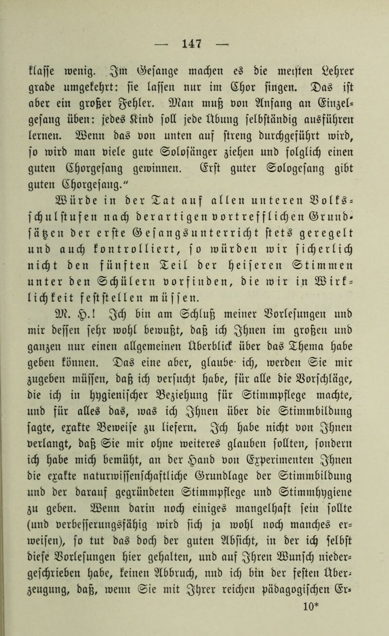 Haffe wenig. Qm $efange machen e» bie meiflen £e£)ver grabe umgefehrt: fie laffett nur im (£§or fingen. £)a§ ift aber ein großer geiler. 9Jiatt mufj Dort Anfang an (Sirt^el^ gefattg üben: jebeS $inb foß jebe Übung felbftänbig au^führett lernen. 2öenn ba3 öott unten auf ftreng burcfjgefütjrt wirb, fo wirb man niete gute Solofänger jieljen unb folglich einen guten (££)0tgefang gewinnen. Qsrft guter Sologefang gibt guteu ©§orgejaitg/' 2Bürbe in ber £ a t auf allen unteren 55otf^- fcfjulftufen nad) ber ar ti gen n ortref fliehen ©ruitb* f ä § c n ber erfte ©efangSunterridjt ftetl geregelt unb auch fontrolliert, fo würben wir fidjerlid) nid)t ben fünften £ e i t ber he i fe *e h Stimmen unter ben Schülern öorfiitben, bie wir in 2Birf = lieh feit feftfteilen miiffen. 9J7. §.! Qd) bin am Schlug meiner 53orlefungett unb mir beffen fef)r wof)l bewußt, bag ich Qhnen im örofeeu unb ganzen nur einen aßgemeinen Überblicf über ba§ Sterna habe geben fönnen. eine aber, glaube* ich, werben Sie mir jugeben müffen, bag ich oerfudjt habe, für aße bie $orfd)läge, bie ich in ^gienifc^er 23e$iehung für Stimmpflege machte, unb für aßeS ba§, wa§ id) Q^uen über bie Stimmbilbuug fagte, ejafte SBeweife §u liefern. Qd) habe nicht oott Q^neit oerlangt, bag (Sie mir ohne weiteret glauben foßten, fonbent ich habe mich bemüht, an ber §anb Dort (S^erimenten Q^nen bie ejafte naturwiffenfd)aftlid)e ©runbtage ber Stimmbilbuug unb ber barauf gegrünbeten Stimmpflege unb Stimmhhgiene ju geben. 2Benn barin nod^ einiget mangelhaft fein foßte (unb oerbefferung£fäf)ig wirb fid) ja wohl noch manches er- weifen), fo tut ba§ hoch ber guten 2lbfid)t, in ber ich felbft biefe 23orlefungen hier gehalten, unb auf Qhren SBunfch nieber- gefdjriebett habe, feilten Abbruch, ttub ich bin ber feften Über* §eugung, bag, wenn Sie mit Qhrer reichen päbagogifdjen @r* 10*
