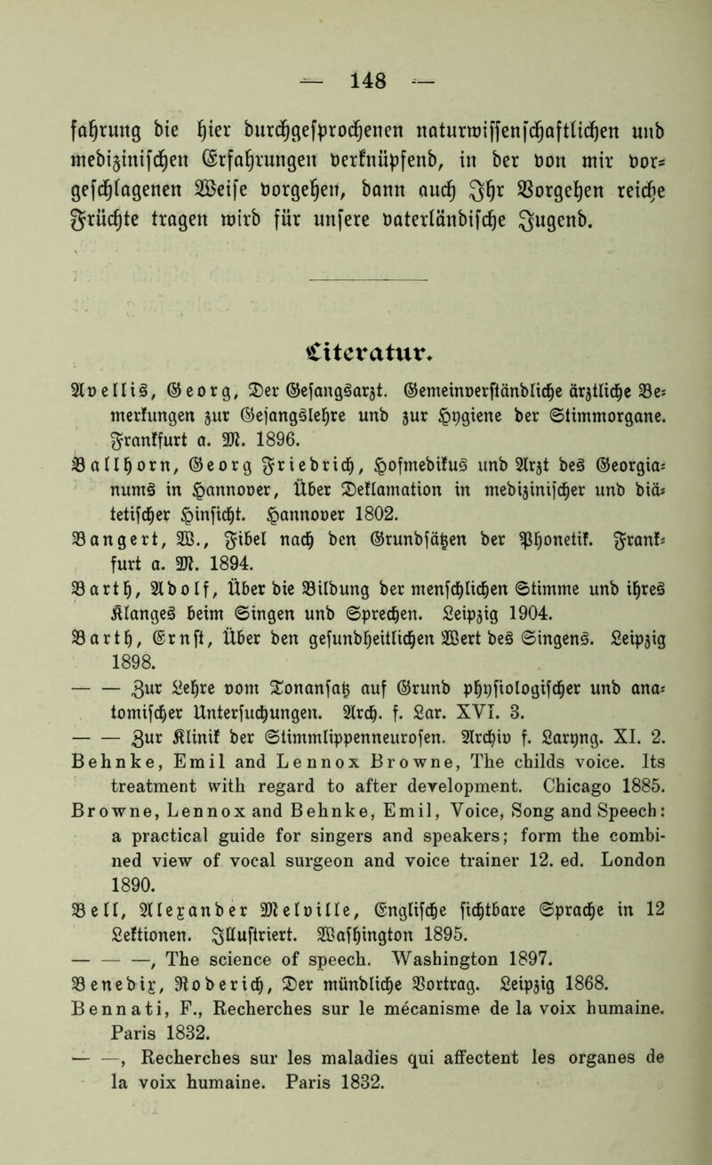 fahrmtg bie f)ier burdhgefprochenen naturmiffenfd^aftlidfjen unb mebi§ittifd)en (Erfahrungen OerEnüpfenb, in ber non mir hör* gefdjjiagenen Söeife Dorgehen, bann auch Qhr Vorgehen reiche grücfjte tragen mirb für unfere oaterlänbifche Qugenb. Ctteratur* SlDelliö, ©eorg, SDer ©efangöarjt. ©emeinnerflänblidje ärjtlidje 23es metfungen jur ®ejang3Ieljre unb jur ippgiene ^er ©timmorgane. granffurt a. 3R. 1896. 33ant)orn, ©eorg $riebricf), <pofmebifu3 unb 2lrjt be§ ©eorgia* num§ in Jpannooer, Über 2)eflamation in mebijintfc^er unb btä* tetifdEjer §infidE)t. «pannoner 1802. 33 an gert, 2B., $ibel nadE) bcn ©runbfä^en ber ^ß^onetif. $ranL furt a. 3«. 1894. 33arth, 2lbolf, Über bie 33ilbung ber ntenfdf)licken ©timme unb i§re3 Älangeö beim ©ingen unb ©preßen. Seipjig 1904. 33artf), ©rnft, Über ben gefunbfjeitlidEjen 2Bert be§ ©ingenö. Seipjig 1898. Sur &hre nom £onanfat5 auf ©runb phpftologifcher unb ana* tomifcfyer llnterfud} ungen. SKrdj. f. Sar. XVI. 8. Sur ßlinif ber ©timmlippenneurofen. 21rdno f. Sarpng. XI. 2. Behnke, Emil and Lennox Browne, The childs voice. Its treatment with regard to after deyelopment. Chicago 1885. Browne, Lennox and Behnke, Emil, Voice, Song and Speech: a practical guide for singers and Speakers; form the combi- ned view of vocal surgeon and voice trainer 12. ed. London 1890. 33 eil, 3Ue£anber 3)Zelüiüe, ©nglifdEje ftd&tbare ©pracfje in 12 Seftionen. ^ttuftriert. 3®aff)ington 1895. , The Science of speech. Washington 1897. 33enebig, 3toberidEj, 25er münbUdfje Vortrag. £eip$ig 1868. Bennati, F., Recherches sur le mecanisme de la voix humaine. Paris 1882. — —, Recherches sur les maladies qui affectent les Organes de la voix humaine. Paris 1832.
