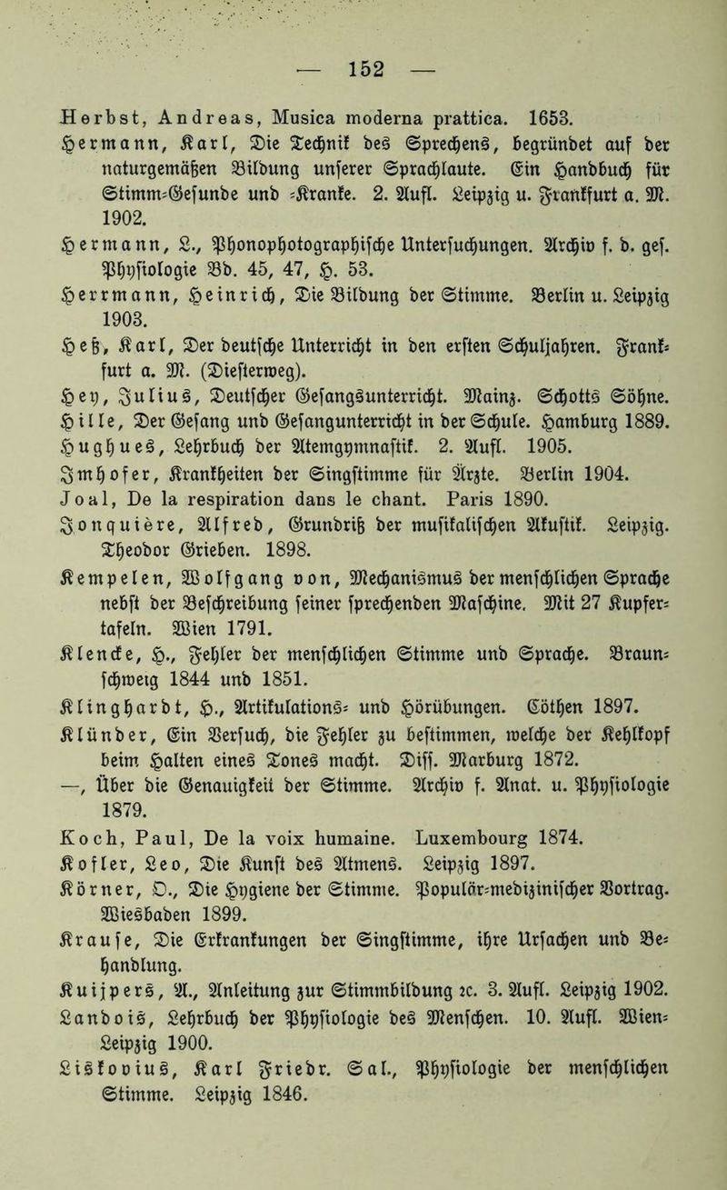 Herbst, Andreas, Musica moderna prattica. 1658. Hermann, ßart, 2)ie SedEjnif be3 ©predjenä, Begrünbet auf ber naturgemäßen Gilbung unferer ©pracßtaute. ©in Vanbbucf) für ©timm=©efunbe unb Trante. 2. Stuft. £eipjig u. $ran!furt a. 2tt. 1902. § ermann, £., ^ßonopßotograpßifcße Unterfucßungen. Strcfjiö f. b. gef. Biologie Sb. 45, 47, £. 53. Verrmann, Veinridj, 2)ie Silbung ber «Stimme. Serlin u. Seipjig 1908. Veß, $art, 2)er beutfdje Unterricht in ben erften ©djutjaßren. g^nf* furt a. 9JI. (2)iefterroeg). Vet), Julius, 2)eutfdjer ©efangäunterricßt. SOlaing. ©dfjottg ©ötjne. Vitte, £)er ©efang unb ©efangunterricfyt in ber©cßute. Hamburg 1889. VugfjueS, SefjrBucf) ber Sttemgpmnaftif. 2. Stuft. 1905. ^mßofer, ßranfßeiten ber ©ingftimme für Str$te. Serlin 1904. J o a 1, De la respiration dans le chant. Paris 1890. ^onquiere, Sttfreb, ©runbriß ber mufifalifctjen Stfuftit. Seipjig. £fjeobor ©rieben. 1898. Äempelen, SBotfgang oon, 3Jtecßani3mu§ ber menfcßtidjen ©pradje nebft ber Sefcfjreibung feiner fprecßenben Sftafd&ine. Sftit 27 Tupfers tafeln. SBien 1791. ßtencfe, §., $et;ter ber menfd&licßen ©timme unb ©pracße. Sraum fd&roeig 1844 unb 1851. ßlingßarbt, <p., SlrtifutationS* unb Vorübungen, ©ötßen 1897. ßtünber, ©in Serfucß, bie gu beftimmen, roetcße ber ßeßtfopf beim galten eines £oneS macßt. 25iff. Marburg 1872. —, Über bie ©enauigfeü ber ©timme. Strdjio f. Stnat. u. ^Sßpfiotogie 1879. Koch, Paul, De la voix humaine. Luxembourg 1874. $ öfter, £eo, 2)ie $unft beS SttmenS. Seipgig 1897. Körner, 0., 2)ie Vpgiene ber ©timme. ^opulörmtebijinifdjer Sortrag. SBieSbaben 1899. Traufe, 2)ie ©rtrantungen ber ©ingftimme, ißre Urfadjen unb Se* fjanblung. ßuijpers. St., Stnleitung jur ©timmbitbung 2C. 3. Stuft. Seipjig 1902. Sanbois, Sefjrbucß ber ^ßpfiotogie beS 9)lenfcfjen. 10. Stuft. Söiem Seipjig 1900. SiSfooiuS, Äart ©ab, ^ßpfiotogie ber menfcßlic^en ©timme. Seipjig 1846.