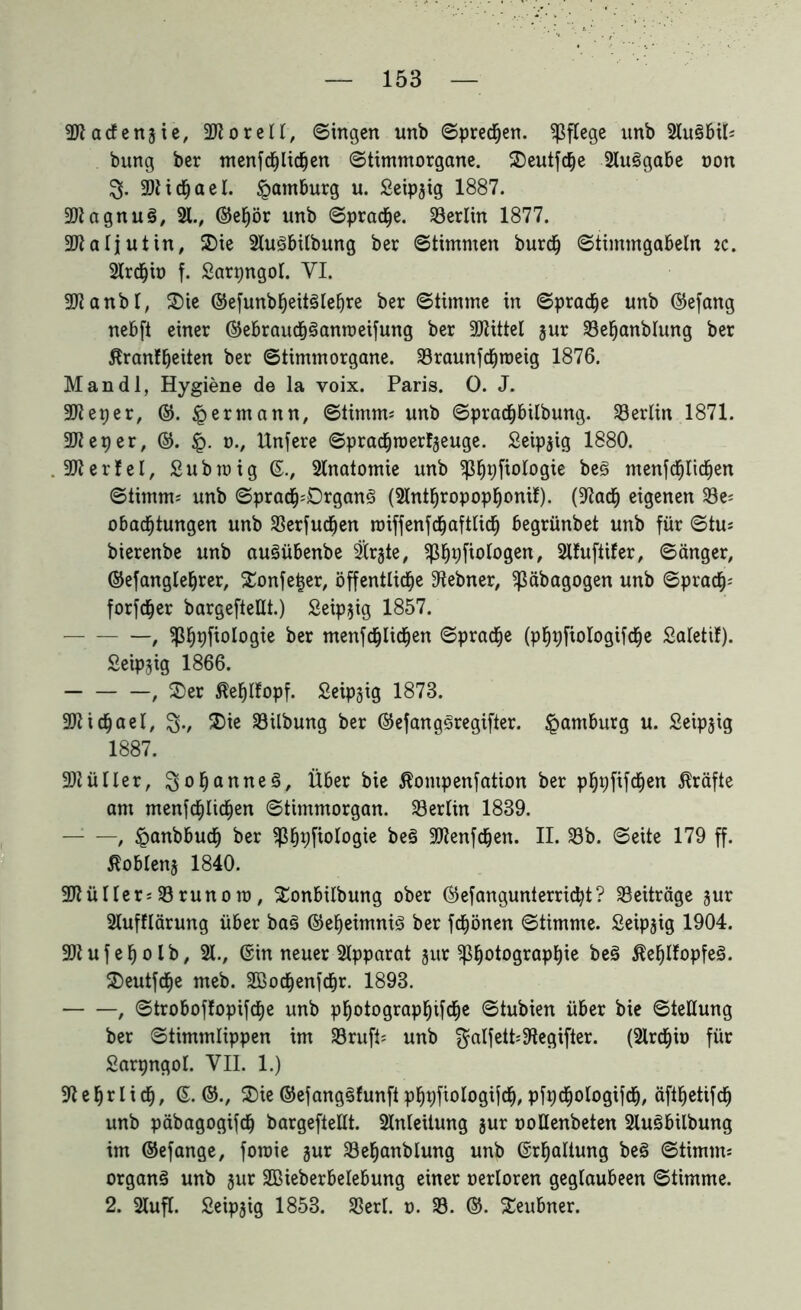 Siäg SS SS § SJtacfensie, 2JtoreIl, (Singen unb Sprechen, pflege unb 21u§btf* bung ber tnenfcf)lidfjen Stimmorgane. Seutfcfje 21uSgabe non S- SftidEjael. Hamburg u. Seip^ig 1887. agnuS, 21., ©epr unb Spraye. 23erlin 1877. aljutin, Sie 21u3bilbung ber Stimmen burch Stimmgabeln ic. 2lrdhio f. Sarpngot. YI. anbt, Sie ©efunbheitSIeljre ber Stimme in Spraye unb ©efang nebft einer ©ebraudpanroeifung ber Mittel jur 23ehanblung ber ßranfljeiten ber Stimmorgane. 23raunfchroeig 1876. an dl, Hygiene de la voix. Paris. 0. J. eper, ©. § ermann. Stimm* unb SpracpUbung. Berlin 1871. eper, ©. <p. 0., Unfere SpradEjraerfjeuge. Seipjig 1880. erfel, Subroig ©., 2lnatomie unb ^pfiologie beS menfcfjtichen Stimm* unb Sprach:Drgan3 (2lntpopoppni!). (9tach eigenen 23e* obacfjtungen unb 23erfucfjen roiffenfcfjafttich begrünbet unb für Stu* bierenbe unb auSübenbe SÜr^te, ^Spfiologen, 2lfuftifer, Sänger, ©efangleper, Sonfepr, öffentliche 9tebner, Sßäbagogen unb Sprach* forfcher bargefteUt.) Seipjig 1857. — , ?ßh#oIo9^e menfchlichen Sprache (phpftologifche Salettf). Seipjig 1866. , Ser ßehlfopf. Seipjig 1873. Michael, Sv $ie 23ilbung ber ©efangSregifter. Hamburg u. Seipjig 1887. •Dtüller, Spannes, Über bie ßontpenfation ber phpfifdEjen Kräfte am menfchlidhen Stimmorgan. 23erlin 1839. — —, ^anbbuch ber fß^pfiologie beS ^Jtenfdjen. II. 33b. Seite 179 ff. ßoblenj 1840. 9Jtüller*23runoro, Sonbilbung ober ©efangunterricht? Beiträge jur 2lufflärung über baS ©eheimniS ber fchönen Stimme. Seip^ig 1904. 3Wufeholb, 21., ©in neuer 2tpparat jur $hoto9raPhie ßehlfopfeS. Seutfche meb. 2Bochenfchr. 1893. , Stroboffopifche unb photographifche Stubien über bie Stellung ber Stimmlippen im 23ruft* unb $alfett*9tegifter. (2lrchio für Sarpngol. YII. 1.) 9t e hr I i ch, ©. ©., Sie ©efangSfunft phpftologifch, pfpdplogifch, äfthetifch unb päbagogifch bargefteUt. 21nleitung jur »oUenbeten 2luSbilbung im ©efange, foraie jur 23ehanblung unb ©rhaltung be§ Stimm* organ§ unb jur SBieberbelebung einer oerloren geglaubeen Stimme. 2. 2lufl. Seipjig 1853. 33erl. t>. 23. ©. Seubner.