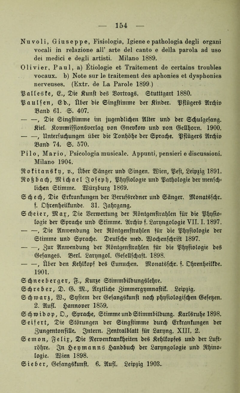 Nuvoli, Giuseppe, Fisiologia, Igiene e pathologia degli organi vocali in relazione all’ arte del canto e della parola ad uso dei medici e degli artisti. Milano 1889. Olivier, Paul, a) Etiologie et Traitement de certains troubles vocaux. b) Note sur le traitement des aphonies et dysphonies nerveuses. (Extr. de La Parole 1899.) Pallete, ©., 2)ie ßunft be3 33ortrag§. ©tutttgart 1880. PaUlfen, ©b., Über bie ©ingftimme ber Äinber. Pflüger§ 21rd)ü> SBanb 61. ©. 407. , 2)ie ©ingftimme im jugenbltcfjen 21Iter unb ber ©chulgefang. $iel. $ommiffion3t>erIag oon ©neoforo unb non ©eMjorn. 1900. , Untersuchungen über bie Tonhöhe ber ©pradfje. Pflügerä 21rchio föanb 74. ©. 570. Pilo, Mario, Psicologiamusicale. Appunti, pensieri e discussioni. Milano 1904. 91o!itan3fp, o., Über ©änger unb ©ingen. 2Bien, peft, Seipjig 1891. obacf), Michael $jofeph, ^ß^^fiologte unb Pathologie ber menfdp liehen ©timtne. SBürjburg 1869. © d) ed), £>ie ©rfranfungen ber 23eruf§rebner unb ©änger. -IRonatSfchr. f. Dhtenheiifunbe. 31. Jahrgang. ©cfyeier, 9)ta£, 3)ie SSerroertung ber fftöntgenftrahlen für bie Phpfio* logie ber ©prache unb ©timme. Strchio f. Sarpngologie VII. 1.1897. , fDie 2lnwenbung ber 3töntgenftrahlen für bie Phpfiologie ^er ©timme unb ©prache. 2)eutfche meb. SBochenfchrift 1897. — —, 3ur 2Inroenbung ber 91öntgenftrahlen für bie Phpfiologie btZ ©efangeS. 33erf. Sarpngol. ©efeUfcfjaft. 1898. , Über ben ßehlfopf be§ ©unuchen. 2Jtonat§fchr. f. Dhren^e^e^ 1901. ©d&neeberger, $urje ©timmbilbung^Iehre. ©chreber, 3). ©. 9Jt., ätrjtüche ^immergt)mnaftif. Seipjig. ©chroars, 2ß., ©pftem ber ©efangSfunft nach phpfiologifchen ©efetjen. 2. 21uft. <pannooer 1859. ©chmibop, D., Sprache, ©timmeunb©timmbilbung. Karlsruhe 1898. ©eifert, 35ie Störungen ber ©ingftimme burch ©rlranfungen ber gungentonfiUe. Skiern. 3en^ra^btatt für Sarpng. XIII. 2. ©emon, $elig, 2)ie ^eroenfranlheiten beä $ef)lfopfeS unb ber SufL röhre. %n &epmann3 §anbbuch ber Sarpngologie unb 9ihino* logie. Sßien 1898. Sieber, ©efang§?unft. 6. 2IufI. Seipjig 1903.