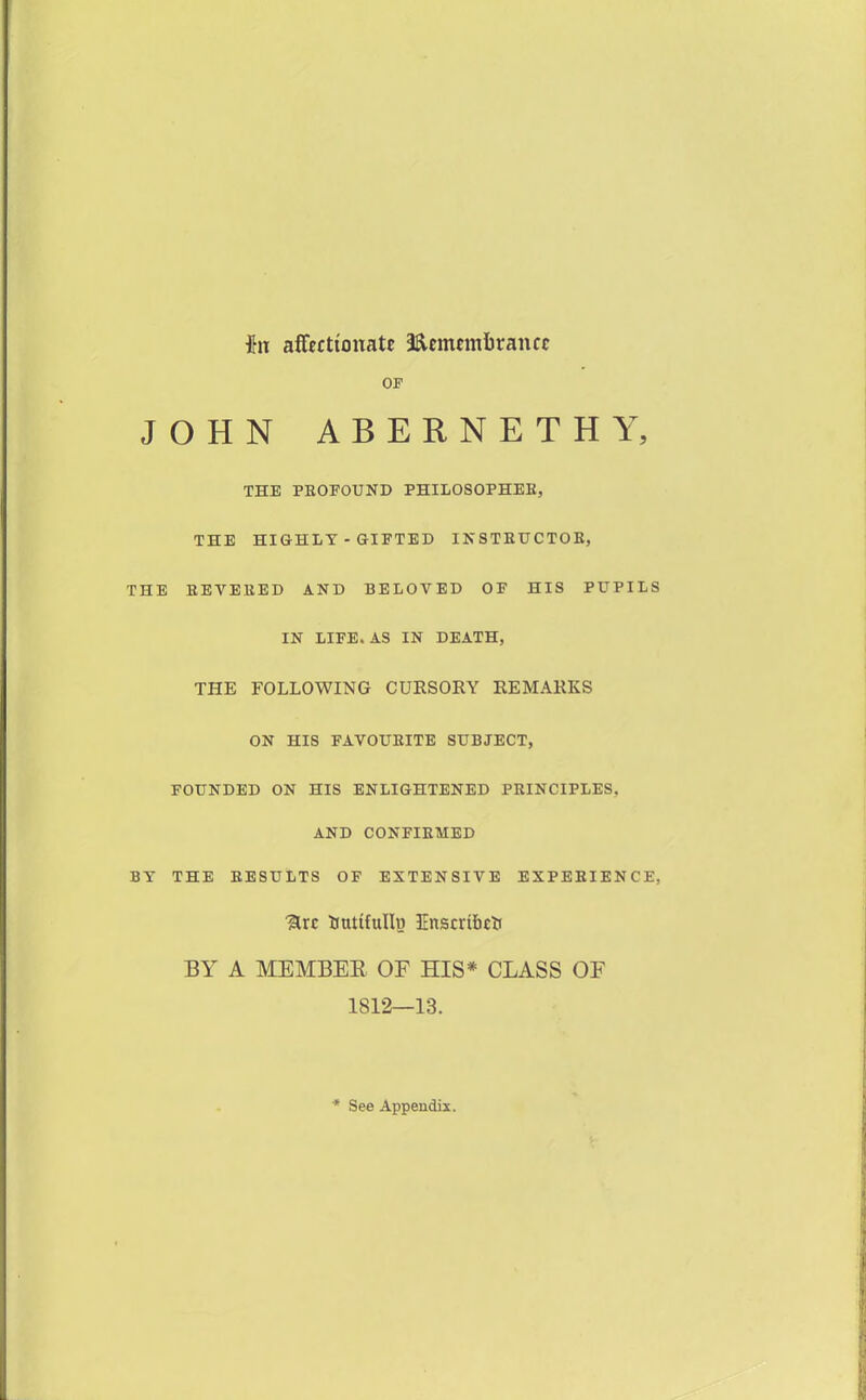 hx affectionate 3^cmcmi)rancc OF JOHN ABERNETHY, THE PEOFOUND PHILOSOPHEB, THE HIGHLT - GIFTED IKSTEUCTOE, THE EEVEEED AND BELOVED OF HIS PUPILS IN LIFE. AS IN DEATH, THE FOLLOWING CURSORY REMARKS ON HIS FAVOUEITE SUBJECT, FOUNDED ON HIS ENLIGHTENED PEINCIPLES, AND CONFIEMED BY THE EESULTS OF EXTENSIVE EXPEEIENCE, %xc tiutifullo Enscribcir BY A MEMBER OF HIS* CLASS OF 1812—13. * See Appendix.