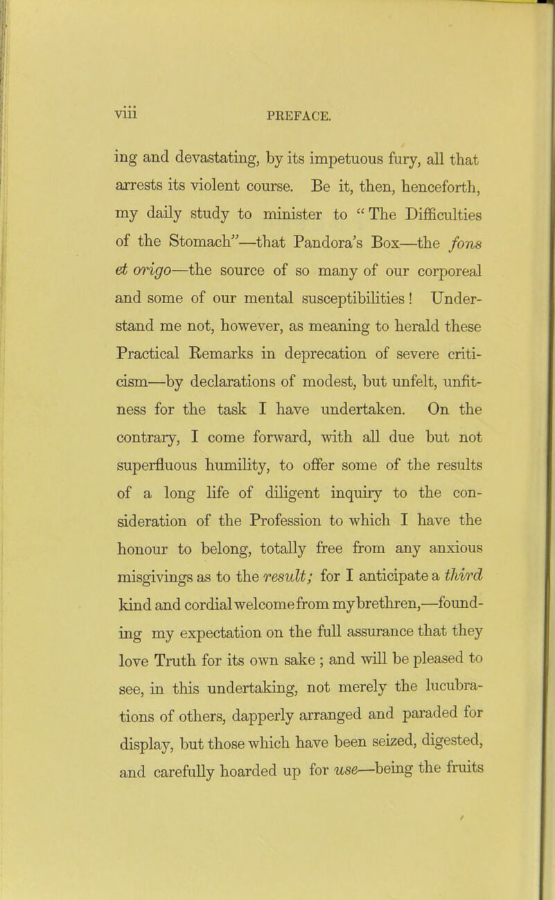 ing and devastating, by its impetuous fury, all that airests its violent course. Be it, then, henceforth, my daily study to minister to The Difficulties of the Stomach—^that Pandora's Box—the fon8 et origo—the source of so many of our corporeal and some of our mental susceptibilities! Under- stand me not, however, as meaning to herald these Practical Remarks in deprecation of severe criti- cism—by declarations of modest, but unfelt, unfit- ness for the task I have undertaken. On the contrary, I come forward, with all due but not superfluous humility, to offer some of the results of a long life of diligent inquiry to the con- sideration of the Profession to which I have the honour to belong, totally free from any anxious misgivings as to the result; for I anticipate a third kind and cordial welcome from my brethren,—foimd- ing my expectation on the full assurance that they love Truth for its own sake ; and will be pleased to see, in this undertaking, not merely the lucubra- tions of others, dapperly arranged and paraded for display, but those which have been seized, digested, and carefully hoarded up for use—being the fruits