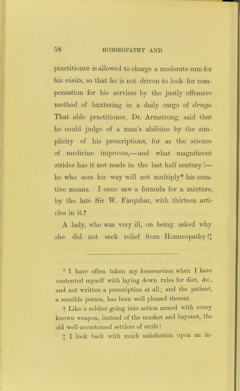 practitioner is allowed to charge a moderate sum for Ms visits, so that he is not driven to look for com- pensation for his services by the justly offensive method of huxtering in a daily cargo of drugs. That able practitioner, Dr. Armstrong, said that he could judge of a man's abilities by the sim- plicity of his prescriptions, for as the science of medicine improves,—and what magnificent strides has it not made in the last half century !— he who sees his way will not multiply* his cura- tive means. I once saw a formula for a mixture, by the late Sir W. Farquhar, with thirteen arti- cles in it.f A lady, who was very iU, on being asked why she did not seek relief from Homoeopathy ?J * I have often taken my honorarium when I have contented myself with laying down rules for diet, &c., and not written a prescription at all; and the patient, a sensible person, has been well pleased thereat. t Like a soldier going into action armed mth every known weapon, instead of the musket and bayonet, the old well-accustomed settlers of strife! + I look back with much satisfaction upon an in-
