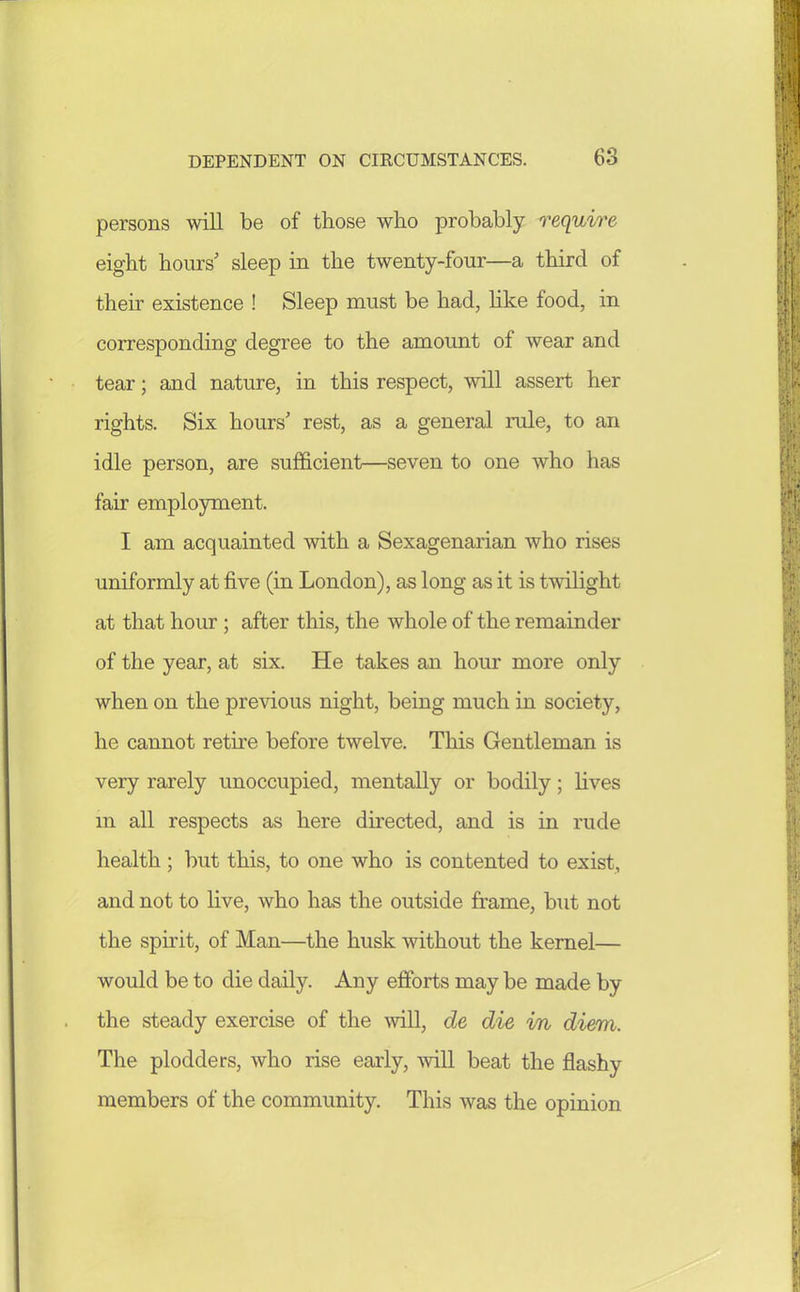 persons will be of those who probably require eight hours' sleep in the twenty-four—a third of their existence ! Sleep must be had, hke food, in corresponding degree to the amount of wear and tear; and nature, in this respect, will assert her rights. Six hours' rest, as a general rule, to an idle person, are sufficient—seven to one who has fair employment. I am acquainted with a Sexagenarian who rises uniformly at five (in London), as long as it is twilight at that hour ; after this, the whole of the remainder of the year, at six. He takes an hour more only when on the previous night, being much in society, he cannot retire before twelve. This Gentleman is very rarely unoccupied, mentally or bodily; lives m all respects as here directed, and is in rude health ; but this, to one who is contented to exist, and not to live, who has the outside frame, but not the spirit, of Man—the husk without the kernel— would be to die daily. Any efforts may be made by the steady exercise of the will, de die in diem. The plodders, who rise early, will beat the flashy members of the community. This was the opinion