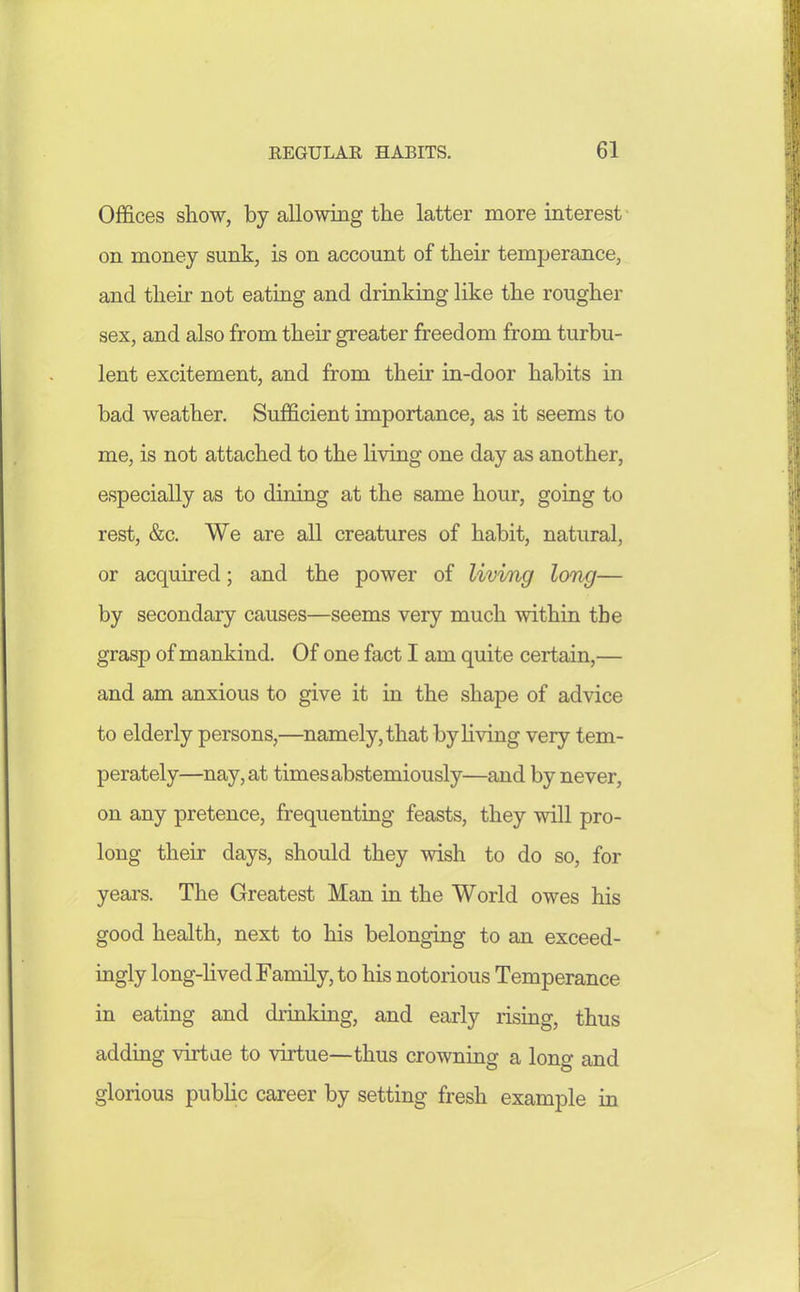 Offices show, by allowing the latter more interest on money sunk, is on account of their temperance, and their not eating and drinking like the rougher sex, and also from their greater freedom from turbu- lent excitement, and from their in-door habits in bad weather. Sufficient importance, as it seems to me, is not attached to the living one day as another, especially as to dining at the same hour, goiug to rest, &c. We are all creatures of habit, natural, or acquired; and the power of living long— by secondary causes—seems very much within the grasp of mankind. Of one fact I am quite certain,— and am anxious to give it in the shape of advice to elderly persons,—namely, that by living very tem- perately—nay, at times abstemiously—and by never, on any pretence, frequenting feasts, they will pro- long their days, should they wish to do so, for years. The Greatest Man in the World owes his good health, next to his belonging to an exceed- ingly long-Hved Family, to his notorious Temperance in eating and drinking, and early rising, thus adding virtae to virtue—thus crowning a long and glorious pubhc career by setting fresh example in