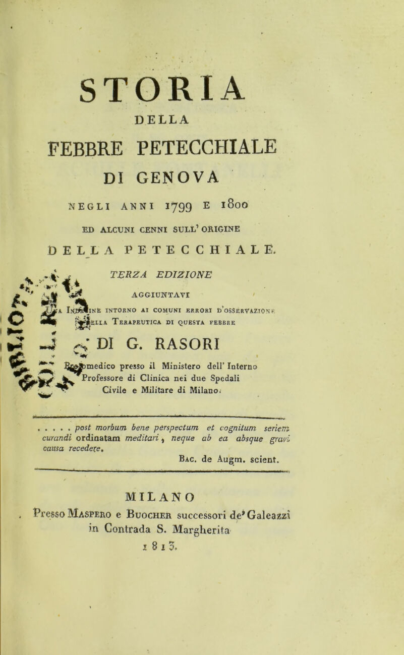 DELLA FEBBRE PETECCHIALE DI GENOVA NEGLI ANNI I799 E 180O ED ALCUNI CENNI SULL’ ORIGINE DELLA PETECCHIALE. . TERZA EDIZIONE AGGIUNTAVI IÌa InjÀIine intorno ai comuni errori d’osservazionk m ELLA Terapeutica di questa febbre o iiè' ►? -i DI G. RASORI Bc^bmedico presso il Ministero dell’ Interno Professore di Clinica nei due Spedali Civile e Militare di Milano.- posù morbum bene pérspectum et cognitum seriem curandi ordiaatam meditari, necjue ab ea absque gravi causa recedere, Bac. de Augm. scient. MILANO . Presso Maspero e Buocher successori de* Galeazzì in Contrada S. Margherita 1810.