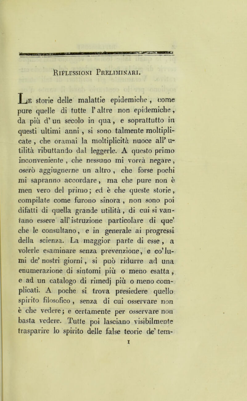 Riflessioni Preliminari. Le storie delle malattie epidemiche , come pure quelle di tutte l’altre non epidemiche, da più d’ un secolo in qua, e soprattutto in questi ultimi anni , si sono talmente moltipli- cate , che oramai la moltiplicità nuoce alP u- tilità ributtando dal leggerle. A questo primo inconveniente, che nessuno mi vorrà negare, oserò aggiugnerne un altro , che forse pochi mi sapranno accordare, ma che pure non è men vero del primo ; ed è che queste storie, compilate come furono sinora , non sono poi difatli di quella grande utilità, di cui si van- tano essere all’istruzione particolare di que’ che le consultano, e in generale ai progressi della scienza. La maggior parte di esse, a volerle esaminare senza prevenzione, e co’lu- mi de’ nostri giorni, si può ridurre ad una enumerazione di sintomi più o meno esatta, e ad un catalogo di rimedj più o meno com- plicati. A poche si trova presiedere quello spirito filosofico , senza di cui osservare non è che vedere ; e certamente per osservare non basta vedere. Tutte poi lasciano visibilmente trasparire lo spirito delle false teorie de’ tem-