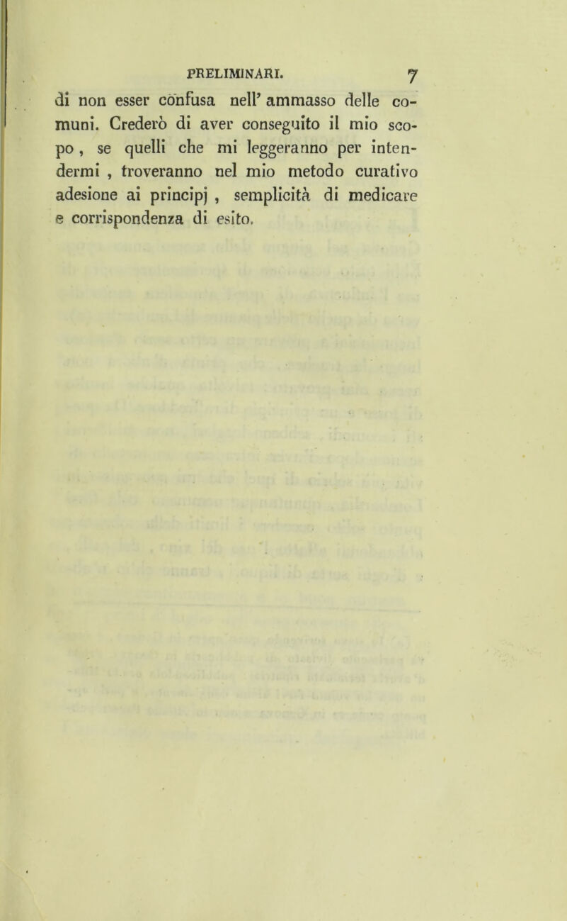 di non esser confusa nell’ ammasso delle co- muni. Crederò di aver conseguito il mio sco- po , se quelli che mi leggeranno per inten- dermi , troveranno nel mio metodo curativo adesione ai principi » semplicità di medicare e corrispondenza di esito.