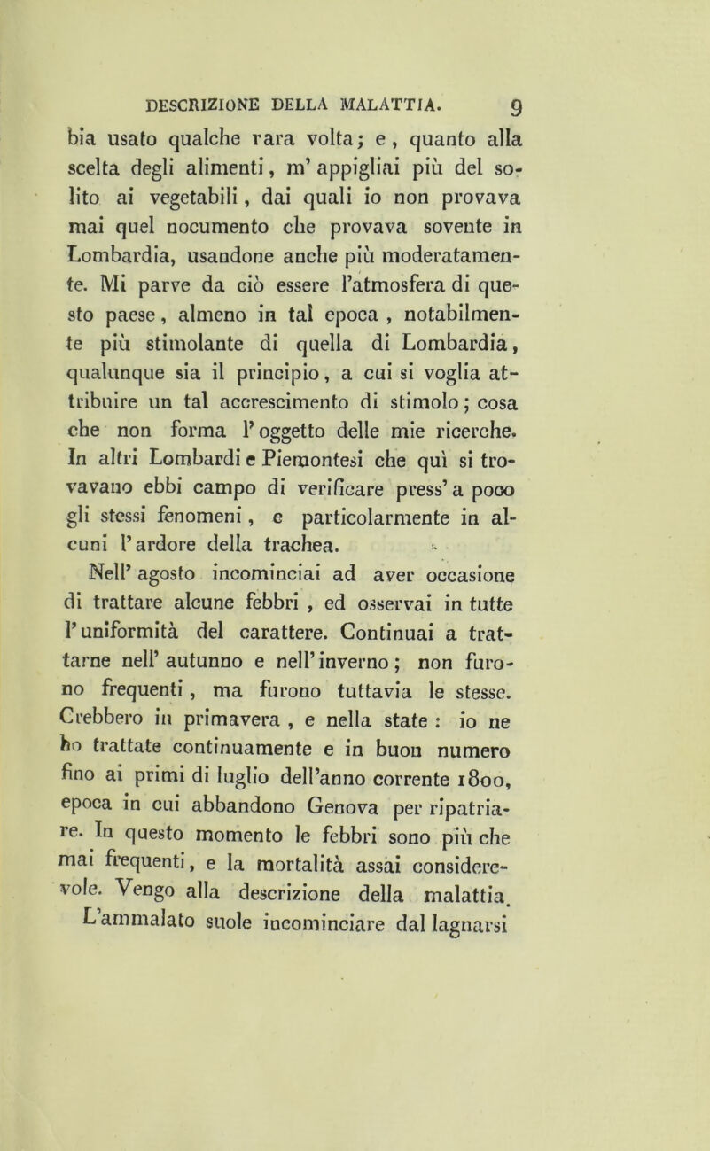 bia usato qualche rara volta; e, quanto alla scelta degli alimenti, m’ appigliai più del so- lito ai vegetabili, dai quali io non provava mai quel nocumento che provava sovente in Lombardia, usandone anche più moderatamen- te. Mi parve da ciò essere l’atmosfera di que- sto paese, almeno in tal epoca , notabilmen- te più stimolante di quella di Lombardia, qualunque sia il principio, a cui si voglia at- tribuire un tal accrescimento di stimolo ; cosa che non forma V oggetto delle mie ricerche. In altri Lombardi e Piemontesi che qui si tro- vavano ebbi campo di verificare press’ a poco gli stessi fenomeni, e particolarmente in al- cuni l’ardore della trachea. - Nell’ agosto incominciai ad aver occasione di trattare alcune febbri , ed osservai in tutte l’uniformità del carattere. Continuai a trat- tarne nell’autunno e nell’inverno; non furo- no frequenti, ma furono tuttavia le stesse. Crebbero in primavera , e nella state : io ne ho trattate continuamente e in buon numero fino ai primi di luglio dell’anno corrente 1800, epoca in cui abbandono Genova per ripatria- le. In questo momento le febbri sono più che mai frequenti, e la mortalità assai considere- vole. Vengo alla descrizione della malattia. L ammalato suole incominciare dal lagnarsi
