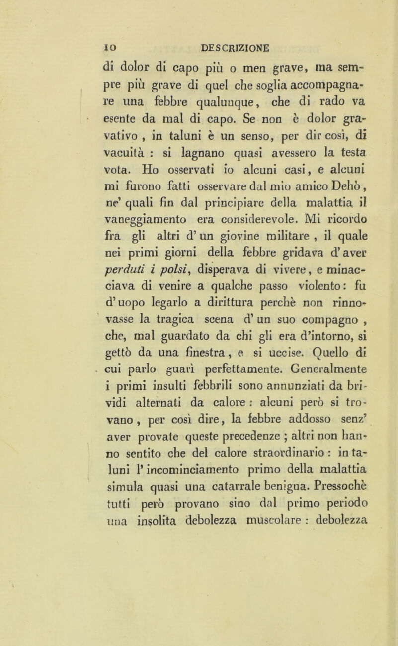 di dolor di capo più o men grave, ma sem- pre più grave di quel che soglia accompagna- re una febbre qualunque, che di rado va esente da mal di capo. Se non è dolor gra- vativo , in taluni è un senso, per dir così, di vacuità : si lagnano quasi avessero la testa vota. Ho osservati io alcuni casi, e alcuni mi furono fatti osservare dal mio amico Delio, ne’ quali fin dal principiare della malattia il vaneggiamento era considerevole. Mi ricordo fra gli altri d’ un giovine militare , il quale nei primi giorni della febbre gridava d’aver perduti i polsi^ disperava di vivere, e minac- ciava di venire a qualche passo violento: fu d’uopo legarlo a dirittura perchè non rinno- vasse la tragica scena d’ un suo compagno , che, mal guardato da chi gli era d’intorno, si gettò da una finestra, e si uccise. Quello di . cui parlo guarì perfettamente. Generalmente i primi insulti febbrili sono annunziati da bri- vidi alternati da calore ; alcuni però si tro- vano , per così dire, la febbre addosso senz’ aver provate queste precedenze ; altri non han- no sentito che del calore straordinario : in ta- luni 1* incominciamento primo della malattia simula quasi una catarrale benigna. Pressoché tutti però provano sino dal primo periodo una insolita debolezza muscolare : debolezza