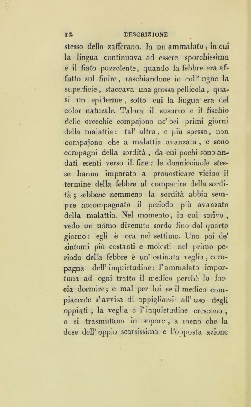 stesso dello zafferano. In un ammalato, in cui la lingua continuava ad essere sporchissima e il fiato puzzolente, quando la febbre era af- fatto sul finire, raschiandone io colf ugne la superficie , staccava una grossa pellicola, qua- si un epidemie, sotto cui la lingua era del color naturale. Talora il susurro e il fischio delle orecchie compajono ne’bei primi giorni delia malattia: taf altra, e più spesso, non compajono che a malattia avanzata , e sono compagni della sordità , da cui pochi sono an- dati esenti verso il. fine: le donnicciuole stes- se hanno imparato a pronosticare vicino il termine della febbre al comparire della sordi- tà ; sebbene nemmeno la sordità abbia sem- pre accompagnato il periodo più avanzato della malattia. Nel momento, in cui scrivo , vedo un uomo divenuto sordo fino dal quarto giorno : egli è ora nel settimo. Uno poi de’ sintomi più costanti e molesti nel primo pe- riodo della febbre è un’ostinata \eglia, com- pagna dell’inquietudine: farnujalato impor- tuna ad ogni tratto il medico perchè lo fac- cia dormire; e mal per lui se il medico com- piacente s’avvisa di appigliar.‘<i all’uso degli oppiati; la veglia e l’inquietudine crescono, o si trasmutano in sopore , a meno che la dose dell’ oppio scarsissima e l’opposta azione