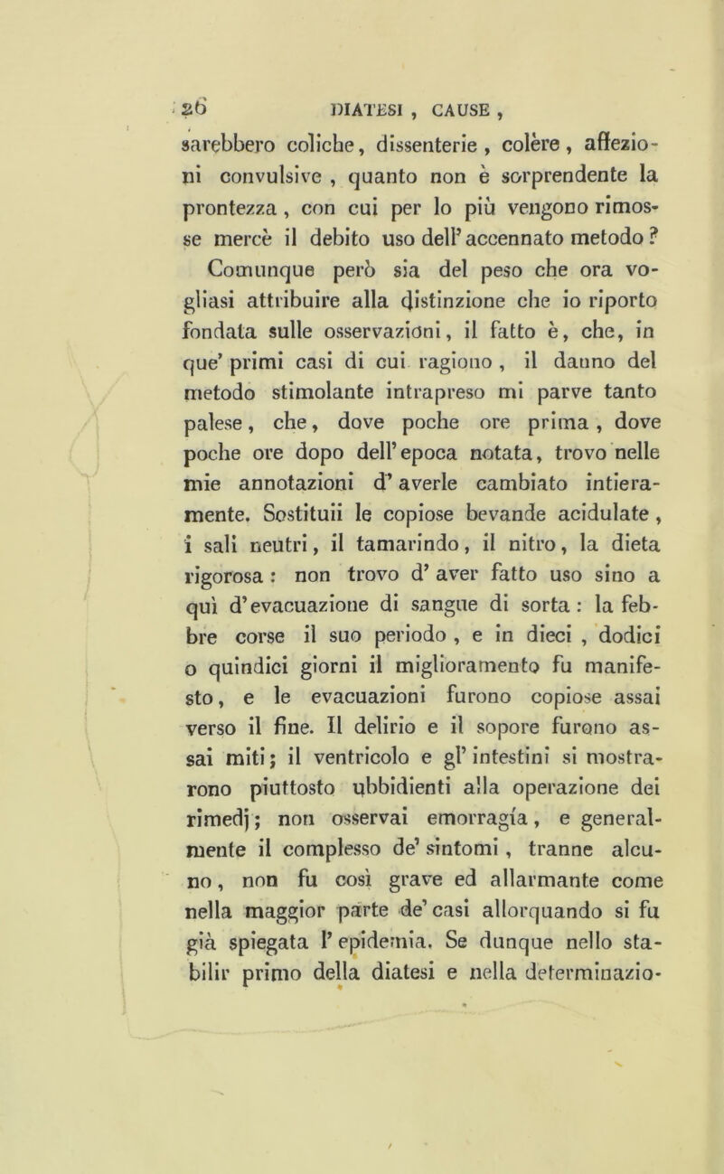 sarebbero coliche, dissenterie, colere, affezio- ni convulsive , quanto non è sorprendente la prontezza , con cui per lo più vengono rimos- se mercè il debito uso dell’accennato metodo ? Comunque però sia del peso che ora vo- gliasi attribuire alla distinzione che io riporto fondata sulle osservazioni, il fatto è, che, in que’ primi casi di cui ragiono , il danno del metodo stimolante intrapreso mi parve tanto palese, che, dove poche ore prima, dove poche ore dopo dell’epoca notata, trovo nelle mie annotazioni d’averle cambiato intiera- mente. Sostituii le copiose bevande acidulate , i sali neutri, il tamarindo, il nitro, la dieta rigorosa : non trovo d’ aver fatto uso sino a qui d’evacuazione di sangue di sorta: la feb- bre corse il suo periodo , e in dieci , dodici o quindici giorni il miglioramento fu manife- sto, e le evacuazioni furono copiose assai verso il fine. Il delirio e il sopore furono as- sai miti ; il ventricolo e gl’ intestini si mostra- rono piuttosto ubbidienti alla operazione dei rìmedj ; non osservai emorragia, e general- mente il complesso de’ sintomi, tranne alcu- no , non fu cosi grave ed allarmante come nella maggior parte de’casi allorquando si fu già spiegata l’epidemia. Se dunque nello sta- bilir primo della diatesi e nella determinazio-