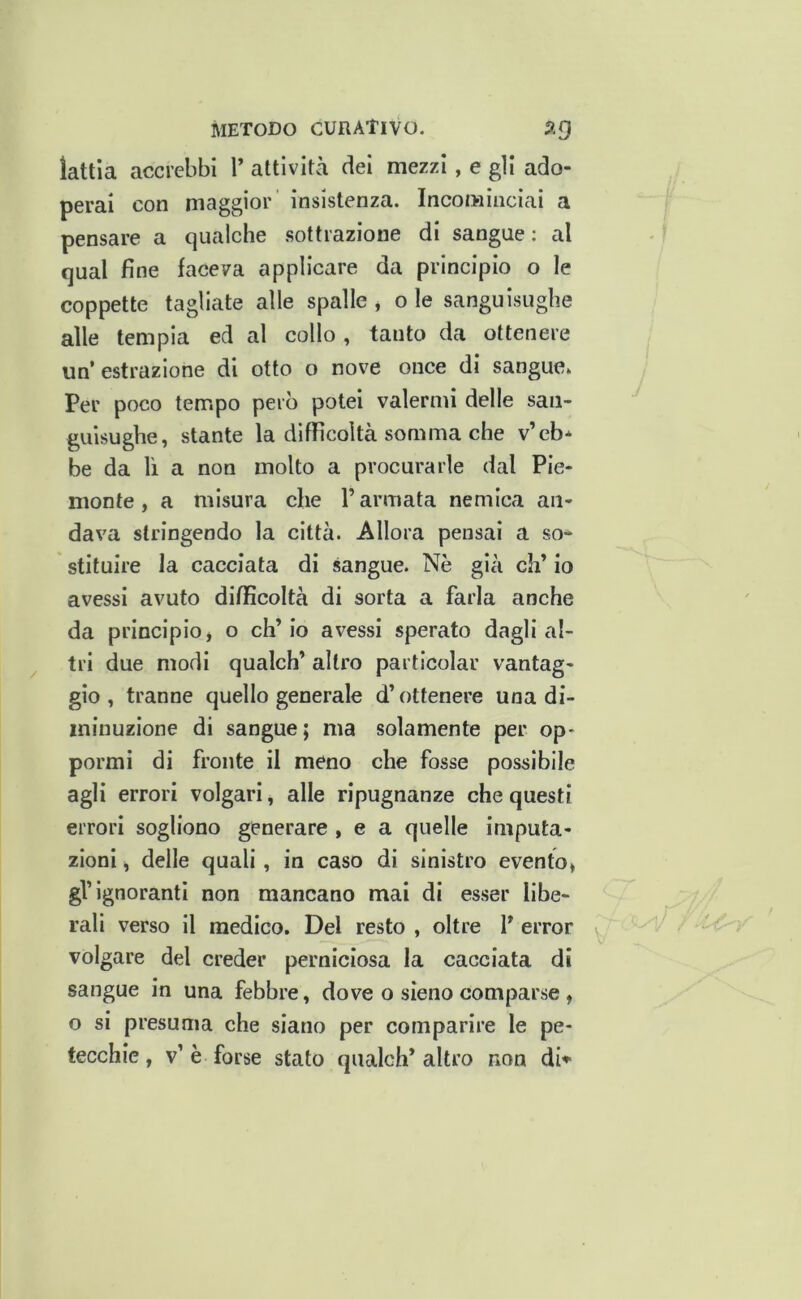 lattla accrebbi V attività dei mezzi, e gli ado- perai con maggior’ insistenza. Incominciai a pensare a qualche sottrazione di sangue: al qual fine faceva applicare da principio o le coppette tagliate alle spalle , o le sanguisughe alle tempia ed al collo , tanto da ottenere un’estrazione di otto o nove once di sangue» Per poco tempo però potei valermi delle san- guisughe, stante la difficoltà somma che v’eb* be da lì a non molto a procurarle dal Pie- monte, a misura che l’armata nemica an- dava stringendo la città. Allora pensai a so- stituire la cacciata di sangue. Nè già eh’ io avessi avuto difficoltà di sorta a farla anche da principio j o eh’ io avessi sperato dagli al- tri due modi qualch’ altro particolar vantag- gio , tranne quello generale d’ottenere una di- minuzione di sangue; ma solamente per op- pormi di fronte il meno che fosse possibile agli errori volgari, alle ripugnanze che questi errori sogliono generare , e a quelle imputa- zioni , delle quali, in caso di sinistro evento, gl’ignoranti non mancano mai di esser libe- rali verso il medico. Del resto , oltre 1’ error volgare del creder perniciosa la cacciata di sangue in una febbre, dove o sieno comparse , o si presuma che siano per comparire le pe- tecchie, v’è forse stato qualch’altro non dN