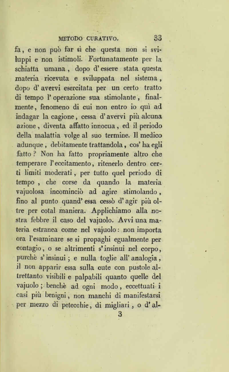 fa, e non può far sì che questa non si svi- luppi e non istimoli. Fortunatamente per la schiatta umana , dopo d’essere stata questa materia ricevuta e sviluppata nel sistema, dopo d’ avervi esercitata per un certo tratto di tempo P operazione sua stimolante, final- mente, fenomeno di cui non entro io qui ad indagar la cagione, cessa d’avervi più alcuna azione , diventa affatto innocua, ed il periodo della malattia volge al suo termine. Il medico adunque , debitamente trattandola, cos’ ha egli fatto ? Non ha fatto propriamente altro che temperare l’eccitamento, ritenerlo dentro cer- ti limiti moderati, per tutto quel periodo di tempo , che corse da quando la materia vajuolosa incominciò ad agire stimolando, fino al punto quand* essa cessò d’agir più ol- tre per cotal maniera. Applichiamo alla no- stra febbre il caso del vajuolo. Avvi una ma- teria estranea come nel vajuolo : non importa ora Tesamlnare se si propaghi egualmente per contagio, o se altrimenti s’insinui nel corpo, purché s’insinui ; e nulla toglie all’ analogia, il non apparir essa sulla cute con pustole al- trettanto visibili e palpabili quanto quelle del vajuolo ; benché ad ogni modo, eccettuati i casi più benigni, non manchi di manifestarsi per mezzo di petecchie, di migliari, o d* al- 3